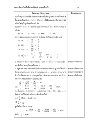 แผนการจัดการเรียนรูคณิตศาสตรเพิ่มเติม ม.2 ภาคเรียนที่ 1                                                          169

                            กิจกรรมการเรียนการสอน                                                          ฝกการคิดแบบ
 จากนั้นครูแนะนํานักเรียนวาการเขียนเปอรเซ็นตในรูปอัตราสวนหรือเศษสวน
 ขั้นแรกจะตองเปลี่ยนใหอยูในรูปอัตราสวนที่มีจํานวนหลังเปน 100 จากนั้น
 เปลี่ยนใหอยูในรูปอัตราสวนอยางต่ํา
 ครูนําเสนอตัวอยางที่ 1 จงเขียนเปอรเซ็นตตอไปนี้ใหอยูในรูปของเศษสวน
 อยางต่ํา
      (1) 12%         (2) 125% (3) 300%           (4) 166%
 ครูใชการถามตอบประกอบการอธิบายเพิ่มเติม เพื่อใหนักเรียนเขาใจดังนี้
                           12        3
      (1) 12%       = 100 = 25
                              125             5
       (2) 125%        =      100
                                      =
                                              4
                              300             3
       (3) 300%        =      100
                                      =
                                              1
                                  2               500
                              166
                2                                                 500 1                 5
       (4) 166 % =
                3              100
                                  3       =        3
                                                  100
                                                            =        ×
                                                                   3 100
                                                                                  =
                                                                                        3
                                                   1
 2. ใหนักเรียนทํากิจกรรมตรวจสอบความเขาใจ 8 เพื่อตรวจสอบความเขาใจ                                     ทักษะการคิดคํานวณ
 ของนักเรียน โดยครูกําหนดวันสงงาน
 3. ครูสนทนากับนักเรียนตอไปวา ในการเขียนอัตราสวนในรูปเปอรเซ็นตเรา                                  ทักษะการตีความหมาย
 ตองพยายามเปลี่ยนอัตราสวน (หรือเศษสวน) เพื่อใหจํานวนที่สองหรือตัวสวน                               ทักษะการคิดวิเคราะห
 เปน รอย โดยการหาจํานวนมาคูณ หรือหารจํานวนแรกและจํานวนหลังของ                                         ทักษะการคิดคํานวณ
 อัตราสวน พรอมยกตัวอยางประกอบ เชน
           2     2× 4            8
              =              =      = 8%
           25    25 × 4         100
           7    7 × 100         700    700 ÷ 8                            87.5
 และ       8
              =
                8 × 100
                              =
                                800
                                    =
                                       800 ÷ 8
                                                                   =
                                                                          100
                                                                                  =     87.5%

 จากนั้ น ครู แ นะนํ านั ก เรี ย นถึ งวิ ธี เปลี่ ย นเศษส ว นเป น รูป เปอร เซ็ น ต โ ดยใช
 สัดสวน โดยใหนักเรียนศึกษาจากตัวอยางตอไปนี้
 จงทํา 7 ใหอยูในรูปเปอรเซ็นต
        8
       7
 ให   8
         =
            x
           100
 คูณไขวจะได 8x = 7×100
                 x = 7 ×8
                        100
                                      =
                                              700
                                              800
                                                        =
                                                                700 × 8
                                                                800 × 8
                                                                           =
                                                                                 87.5
                                                                                 100
                                                                                            =   87.5%

             7
 ดังนั้น     8
               = 87.5%
 