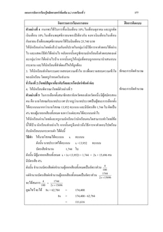 แผนการจัดการเรียนรูคณิตศาสตรเพิ่มเติม ม.2 ภาคเรียนที่ 1                                  177

                              กิจกรรมการเรียนการสอน                                   ฝกการคิดแบบ
 ตัวอยางที่ 4 กนกพรไดรับการขึ้นเงินเดือน 10% ในเดือนตุลาคม และถูกตัด
 เงิน เดื อ น 10% ในเดื อ นพฤศจิ ก ายนของป เดี ย วกั น จงหาเงิน เดื อ นในเดื อ น
 กันยายน ถาเดือนพฤศจิกายนเขาไดรับเงินเดือน 25,740 บาท
 ใหนักเรียนอานโจทยแลวรวมกันอภิปรายในกลุมวามีวิธีการหาคําตอบไดอยาง
 ไร และแสดงวิธีทําไดอยางไร หลังจากนั้นครูซักถามนักเรียนถึงคําตอบของแต
 ละกลุมวาหาไดอยางไรบาง จากนั้น ครูใหกลุมที่ตอบถูกออกมานําเสนอบน
 กระดาน และใหนักเรียนที่ทาผิดแกไขใหถูกตอง
                              ํ
 3. ใหนักเรียนทํากิจกรรมตรวจสอบความเขาใจ 10 เพื่อตรวจสอบความเขาใจ ทักษะการคิดคํานวณ
 ของนักเรียน โดยครูกําหนดวันสงงาน
 ชั่วโมงที่ 2 (โจทยปญหาเกี่ยวกับรอยละหรือเปอรเซ็นต ตอ)
 4. ใหนักเรียนพิจารณาโจทยตัวอยางที่ 5                                          ทักษะการคิดคํานวณ
 ตัวอยางที่ 5 ในการเลือกตั้งสมาชิกสภาจังหวัดของจังหวัดหนึ่ง มีผูสมัครสอง
 คน คือ นายโสภณกับนายประเวศ ปรากฏวานายประเวศเปนผูชนะการเลือกตั้ง
 ไดคะแนนมากกวานายโสภณ 13,952 คะแนน และมีบัตรเสีย 1,744 ใบ คิดเปน
 4% ของผูมาออกเสียงทั้งหมด จงหาวาแตละคนไดคะแนนเทาไร
 ใหนักเรียนอานโจทยและครูถามนักเรียนวานักเรียนคนใดสามารถทําโจทยขอ
 นี้ไดบาง นักเรียนทําอยางไร จากนั้นครูจึงกลาวถึงวิธีการหาคําตอบไปพรอม
 กับนักเรียนบนกระดานดํา ไดดังนี้
 วิธีทา ใหนายโสภณไดคะแนน x คะแนน
       ํ
            ดังนั้น นายประเวศไดคะแนน x +13,952 คะแนน
            บัตรเสียจํานวน           1,744 ใบ
 ดังนั้น มีผูมาออกเสียงทั้งหมด x + (x+13,952) + 1,744 = 2x + 15,696 คน
 มีบัตรเสีย 4%
                                                                       4
 ดังนั้น จํานวนบัตรเสียตอจํานวนผูออกเสียงทั้งหมดเปนอัตราสวน 100
                                                                      1744
 แตจานวนบัตรเสียตอจํานวนผูออกเสียงทั้งหมดเปนอัตราสวน
     ํ                                                            2 x + 15696
             4               1744
 จะไดสมการ 100      =
                         2 x + 15696
 คูณไขว จะได 8x + 62,784             =       174,400
                         8x            =       174,400 - 62,784
                                       =       111,616
 