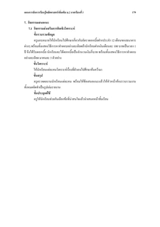 แผนการจัดการเรียนรูคณิตศาสตรเพิ่มเติม ม.2 ภาคเรียนที่ 1                              179

7. กิจกรรมเสนอแนะ
    7.1 กิจกรรมสงเสริมการคิดเชิงวิเคราะห
         ขั้นรวบรวมขอมูล
         ครูมอบหมายใหนักเรียนไปศึกษาเกี่ยวกับอัตราดอกเบี้ยฝากประจํา 12 เดือนของธนาคาร
ตางๆ พรอมทั้งแสดงวิธีการหาคําตอบอยางละเอียดถานักเรียนฝากเงินเดือนละ 100 บาทเปนเวลา 1
ป จึงไดรับดอกเบี้ย นักเรียนจะไดดอกเบี้ยเปนจํานวนเงินกี่บาท พรอมทั้งแสดงวิธีการหาคําตอบ
อยางละเอียด มาคนละ 3 ตัวอยาง
         ขั้นวิเคราะห
         ใหนักเรียนแตละคนวิเคราะหเรื่องที่ตัวเองไปศึกษาคนความา
         ขั้นสรุป
         ครูตรวจผลงานนักเรียนแตละคน พรอมใหขอเสนอแนะแลวใหหัวหนาหองรวบรวมงาน
ทั้งหมดจัดทําเปนรูปเลมรายงาน
         ขั้นประยุกตใช
         ครูใหนักเรียนชวยกันเลือกขอที่นาสนใจแลวนําเสนอหนาชั้นเรียน
 