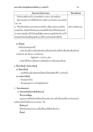 แผนการจัดการเรียนรูคณิตศาสตรเพิ่มเติม ม.2 ภาคเรียนที่ 1                             127

                           กิจกรรมการเรียนการสอน                             ฝกการคิดแบบ
    ปายประกาศมีความกวาง 120 เซนติเมตร ความยาว 180 เซนติเมตร
    เขียนแสดงอัตราสวนไดเปนปายประกาศมีความกวางตอความยาวเทากับ
 120 : 180
 4. ใหนักเรียนทํากิจกรรมตรวจสอบความเขาใจ 2 เพื่อตรวจสอบความเขาใจ      ทักษะการคิดคํานวณ
 ของนักเรียน แลวสุมใหนักเรียนออกมาเฉลยเปนขอ พรอมใหนักเรียนชวยกัน
 ตรวจสอบวาถูกตองหรือไมโดยครูเปนผูตรวจสอบความถูกตองอีกครั้ง และให
 คําชมเชยกับนักเรียนที่ทาถูกทุกขอ และใหคาแนะนํากับนักเรียนที่ทําผิด
                        ํ                 ํ

   5.3 ขั้นสรุป
      นักเรียนชวยกันสรุป ดังนี้
        1) อัตราสวนเปนการเปรียบเทียบปริมาณตั้งแตสองปริมาณขึ้นไป เพื่อเปรียบเทียบปริมาณ
   สองปริมาณ เชน ปริมาณ a และปริมาณ b
                        สัญลักษณ a : b อานวา a ตอ b
        2) อัตราเปนขอความที่แสดงความสัมพันธระหวางปริมาณสองปริมาณ

6. สื่อการเรียนรู / แหลงการเรียนรู
   6.1 สื่อการเรียนรู
        - หนังสือเรียนแม็ค คณิตศาสตรเพิ่มเติม ชั้นมัธยมศึกษาปที่ 2 ภาคเรียนที่ 1
   6.2 แหลงการเรียนรู
        - หองสมุดโรงเรียน
        - หองสมุดกลุมสาระการเรียนรูคณิตศาสตร

7. กิจกรรมเสนอแนะ
    7.1 กิจกรรมสงเสริมการคิดเชิงวิเคราะห
        ขั้นรวบรวมขอมูล
        ครูมอบหมายใหนักเรียนไปศึกษาเรื่องของอัตราสวน พรอมทั้งแสดงวิธีการหาคําตอบอยาง
ละเอียดวานิพจนใดเปนเอกนาม มาคนละ 5 ขอ
       ขั้นวิเคราะห
       ใหนักเรียนแตละคนวิเคราะหเรื่องที่ตัวเองไปศึกษาคนความา
       ขั้นสรุป
 
