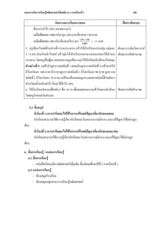 แผนการจัดการเรียนรูคณิตศาสตรเพิ่มเติม ม.2 ภาคเรียนที่ 1                                   186

                           กิจกรรมการเรียนการสอน                                     ฝกการคิดแบบ
          ตองการกําไร 30% หมายความวา
          เมล็ดพืชผสม 1000 กรัม ทุน 100 บาท ตองขาย 130 บาท
          เมล็ดพืชผสม 100 กรัม ตองขายในราคา 130 ×100 = 13 บาท
                                                1000
 5. ครูเขียนโจทยตัวอยางที่ 9 บนกระดาน แลวใหนักเรียนแบ งกลุม กลุมละ ทักษะการคิดวิเคราะห
 3 - 4 คน ช ว ยกั น ทํ า โจทย แล ว สุ ม ให นั ก เรี ย นออกมาเฉลยแสดงวิ ธี ทํ าบน ทักษะการคิดคํานวณ
 กระดาน โดยครูเปนผูตรวจสอบความถูกตอง และใหนักเรียนบันทึกลงในสมุด
 ตัวอยางที่ 9 แมคานําลูกกวาดชนิดที่ 1 ผสมกับลูกกวาดชนิดที่ 2 แลวขายไป
 กิโลกรัมละ 100 บาท ถาราคาลูกกวาดชนิดที่ 1 กิโลกรัมละ 90 บาท ลูกกวาด
 ชนิดที่ 2 กิโลกรัมละ 70 บาท แมคาจะตองผสมลูกกวาดสองชนิดนี้ดวยอัตรา
 สวนโดยน้ําหนักเทาไร จึงจะไดกําไร 20%
 6. ใหนักเรียนทําแบบฝกหัด 2 ขอ 14-15 เพื่อทดสอบความเขาใจของนักเรียน ทักษะการคิดคํานวณ
 โดยครูกําหนดวันสงงาน

       5.3 ขั้นสรุป
           ชั่วโมงที่ 1 (การนํารอยละไปใชในการแกโจทยปญหาเกี่ยวกับของผสม)
           นักเรียนสามารถใชความรูเกี่ยวกับรอยละในสถานการณตางๆ และแกปญหาไดอยางถูก
ตอง
          ชั่วโมงที่ 2 (การนํารอยละไปใชในการแกโจทยปญหาเกี่ยวกับของผสม ตอ)
          นักเรียนสามารถใชความรูเกี่ยวกับรอยละในสถานการณตางๆ และแกปญหาไดอยางถูก
ตอง

6. สื่อการเรียนรู / แหลงการเรียนรู
   6.1 สื่อการเรียนรู
        - หนังสือเรียนแม็ค คณิตศาสตรเพิ่มเติม ชั้นมัธยมศึกษาปที่ 2 ภาคเรียนที่ 1
   6.2 แหลงการเรียนรู
        - หองสมุดโรงเรียน
        - หองสมุดกลุมสาระการเรียนรูคณิตศาสตร
 