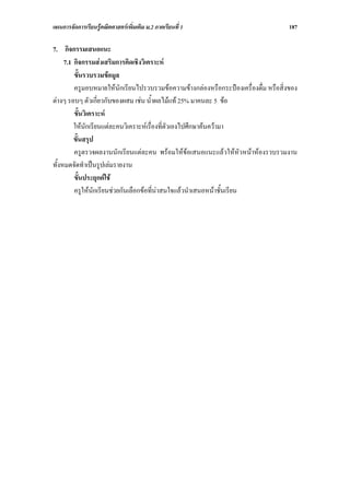 แผนการจัดการเรียนรูคณิตศาสตรเพิ่มเติม ม.2 ภาคเรียนที่ 1                            187

7. กิจกรรมเสนอแนะ
     7.1 กิจกรรมสงเสริมการคิดเชิงวิเคราะห
         ขั้นรวบรวมขอมูล
         ครูมอบหมายใหนักเรียนไปรวบรวมขอความขางกลองหรือกระปองเครื่องดื่ม หรือสิ่งของ
ตางๆ รอบๆ ตัวเกี่ยวกับของผสม เชน น้ําผลไมแท 25% มาคนละ 5 ขอ
         ขั้นวิเคราะห
         ใหนักเรียนแตละคนวิเคราะหเรื่องที่ตัวเองไปศึกษาคนความา
         ขั้นสรุป
         ครูตรวจผลงานนักเรียนแตละคน พรอมใหขอเสนอแนะแลวใหหัวหนาหองรวบรวมงาน
ทั้งหมดจัดทําเปนรูปเลมรายงาน
         ขั้นประยุกตใช
         ครูใหนักเรียนชวยกันเลือกขอที่นาสนใจแลวนําเสนอหนาชั้นเรียน
 