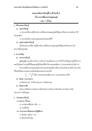 แผนการจัดการเรียนรูคณิตศาสตรเพิ่มเติม ม.2 ภาคเรียนที่ 1                                              190

                              แผนการจัดการเรียนรูที่ 3 (ชั่วโมงที่ 1)
                                 เรื่อง การเปลี่ยนหนวยอุณหภูมิ
                                          เวลา 1 ชั่วโมง
1. เปาหมายการเรียนรู
    1.1 ผลการเรียนรู
        1) สามารถใชความรูเกี่ยวกับการเปลี่ยนหนวยอุณหภูมิแกปญหาหรือสถานการณตางๆ ได
อยางถูกตอง
        2) ตระหนักถึงความสมเหตุสมผลของคําตอบที่ได
    1.2 จุดประสงคการเรียนรู
        นักเรียนสามารถใชความรูเกี่ยวกับการเปลี่ยนหนวยอุณหภูมิแกปญหาหรือสถานการณ
ตางๆ ไดอยางถูกตอง

2. สาระสําคัญ
   2.1 สาระการเรียนรู
       อุ ณ หภู มิ หมายถึ ง ระดั บ ความร อ นในวั ต ถุ ซึ่ ง สามารถวั ด ได โ ดยใช อุ ณ หภู มิ ที่ เรี ย กว า
เทอรโมมิเตอร หนวยที่ใชวัดอุณหภูมิซึ่งนิยมใชกัน คือ องศาเซลเซียส (°C) และองศาฟาเรนไฮต (°F)
       ในการเปลี่ยนหนวยอุณหภูมิจากหนวยองศาเซลเซียส เปนหนวยองศาฟาเรนไฮต สามารถทํา
ไดโดยใชสมการแสดงความสัมพันธของแตละหนวย ดังนี้
                        F − 32
                 C
                 5
                    =
                          9
                               เมื่อ C แทนองศาเซลเซียส และ F แทนองศาฟาเรนไฮต
    2.2 ทักษะ / กระบวนการ
        การคิดวิเคราะห การตีความหมาย การคิดคํานวณ
    2.3 ทักษะการคิด
        ทักษะการคิดคํานวณ ทักษะการคิดสรุปความ ทักษะการคิดแปลความ ทักษะการคิด
วิเคราะห การใหเหตุผล

3. รองรอยการเรียนรู
   3.1 ผลงาน / ชิ้นงาน
        1) การทําแบบฝกหัด 3 ขอ 1 - 4
        2) แบบฝกหัด
   3.2 กระบวนการขั้นตอนการปฏิบัติงาน
        1) จัดกลุม กลุมละ 3 คน
        2) เลือกหัวหนากลุม
 