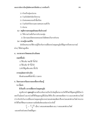 แผนการจัดการเรียนรูคณิตศาสตรเพิ่มเติม ม.2 ภาคเรียนที่ 1                                  191

        3) หัวหนากลุมแบงงาน
        4) รวมกันจัดทําบัตรกิจกรรม
        5) นําเสนอผลงานหนาชั้นเรียน
        6) รวมกันทํากิจกรรมตรวจสอบความเขาใจ
        7) สงงาน
    3.3 พฤติกรรมตามคุณลักษณะพึงประสงค
        1) ใหความรวมมือในการทํางานกลุม
          2) มีความละเอียดรอบคอบและรับผิดชอบในการทํางาน
    3.4 ความรูความเขาใจ
        นักเรียนสามารถใชความรูเกี่ยวกับการเปลี่ยนหนวยอุณหภูมิแกปญหาหรือสถานการณ
ตางๆ ไดอยางถูกตอง

4. แนวทางการวัดผลและประเมินผล
   เกณฑขั้นต่ํา
      1) ไดระดับ “พอใช” ขึ้นไป
      2) ไดระดับ “ดี” ขึ้นไป
      3) ทําไดถูกตอง 80% ขึ้นไป
   การสรุปผลการประเมิน
      ตองผานเกณฑขั้นต่ําทั้ง 3 รายการ

5. กิจกรรมการเรียนการสอนเพื่อการเรียนรู
   5.1 ขั้นนํา
        ชั่วโมงที่ 1 (การเปลี่ยนหนวยอุณหภูมิ)
        ครูอธิบายวา อุณหภูมิ หมายถึงระดับความรอนในวัตถุซึ่งสามารถวัดไดโดยใชอุณหภูมิที่เรียกวา
เทอรโมมิเตอร และหนวยที่ใชวัดอุณหภูมิซึ่งนิยมใชกัน คือ องศาเซลเซียส (°C) และองศาฟาเรนไฮต
(°F) สําหรับในการเปลี่ยนหนวยอุณหภูมิจากหนวยองศาเซลเซียส เปนหนวยองศาฟาเรนไฮต สามารถ
ทําไดโดยใชสมการแสดงความสัมพันธของแตละหนวย ดังนี้
                          F − 32
                    C
                    5
                       =
                            9
                                 เมื่อ C แทนองศาเซลเซียส และ F แทนองศาฟาเรนไฮต
และยกตัวอยางของโจทยปญหา
 