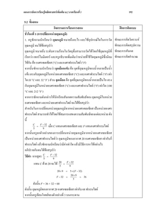 แผนการจัดการเรียนรูคณิตศาสตรเพิ่มเติม ม.2 ภาคเรียนที่ 1                                   192

5.2 ขั้นสอน
                                กิจกรรมการเรียนการสอน                                ฝกการคิดแบบ
 ชั่วโมงที่ 1 (การเปลี่ยนหนวยอุณหภูมิ)
 1. ครูซักถามนักเรียนวา อุณหภูมิ หมายถึงอะไร และใชอุปกรณใดในการวัด             ทักษะการคิดวิเคราะห
 อุณหภูมิ จนไดขอสรุปวา                                                         ทักษะการคิดสรุปความ
 อุณหภูมิ หมายถึง ระดับความรอนในวัตถุซึ่งสามารถวัดไดโดยใชอุณหภูมิที่           ทักษะการสังเกต
 เรียกวา เทอรโมมิเตอร และครูอธิบายเพิ่มเติมวาหนวยที่ใชวัดอุณหภูมิซึ่งนิยม   ทักษะการคิดคํานวณ
 ใชกัน คือ องศาเซลเซียส (°C) และองศาฟาเรนไฮต (°F)
 จากนั้นซักถามนักเรียนวา จุดเยือกแข็ง คือ จุดที่อุณหภูมิของน้ํากลายเปนน้ํา
 แข็ง ตรงกับอุณหภูมในหนวยองศาเซลเซียส (°C) และองศาฟาเรนไฮต (°F) เทา
                        ิ
 ใด (0 °C และ 32 °F ) สวน จุดเดือด คือ จุดที่อุณหภูมิของน้ํากลายเปนไอ ตรง
 กับอุณหภูมิในหนวยองศาเซลเซียส (°C) และองศาฟาเรนไฮต (°F) เทาใด (100
 °C และ 212 °F )
 จากการซักถามดังกลาวใหนักเรียนสังเกตความสัมพันธของ อุณหภูมิในหนวย
 องศาเซลเซียส และหนวยองศาฟาเรนไฮต จนไดขอสรุปวา
 สําหรับในการเปลี่ยนหนวยอุณหภูมิจากหนวยองศาเซลเซียส เปนหนวยองศา
 ฟาเรนไฮต สามารถทําไดโดยใชสมการแสดงความสัมพันธของแตละหนวย ดัง
 นี้
                 F − 32
         C
         5
              =
                   9
                          เมื่อ C แทนองศาเซลเซียส และ F แทนองศาฟาเรนไฮต
 จากนั้นครูยกตัวอยางของการเปลี่ยนหนวยอุณหภูมิจากหนวยองศาเซลเซียส
 เปนหนวยองศาฟาเรนไฮตวา อุณหภูมิของอากาศ 20 องศาเซลเซียส เทากับกี่
 ฟาเรนไฮต แลวซักถามนักเรียนวามีคาเทาใด แลวมีวิธีการหาไดอยางไร
 อภิปรายกันจนไดขอสรุปวา
 วิธีทํา จากสูตร C = F − 32
                 5     9
                                  20   F − 32
          แทน C ดวย 20 จะได     5
                                     =
                                         9
                                 20 × 9   =   5 × ( F − 32)
                                              20 × 9
                                F − 32    =             =     36
                                                5
         ดังนั้น F = 36 + 32 = 68
 ดังนั้น อุณหภูมิของอากาศ 20 องศาเซลเซียส เทากับ 68 ฟาเรนไฮต
 จากนั้นครูเขียนโจทยของตัวอยางที่ 3 บนกระดาน
 
