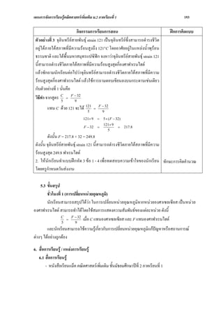 แผนการจัดการเรียนรูคณิตศาสตรเพิ่มเติม ม.2 ภาคเรียนที่ 1                                   193

                            กิจกรรมการเรียนการสอน                                    ฝกการคิดแบบ
 ตัวอยางที่ 3 จุลินทรียสายพันธุ strain 121 เปนจุลินทรียซึ่งสามารถดํารงชีวิต
 อยูไดภายใตสภาพที่มีความรอนสูงถึง 121°C โดยอาศัยอยูในแหลงน้ําพุรอน
 ธรรมชาติ และใตพื้นมหาสมุทรแปซิฟก จงหาวาจุลินทรียสายพันธุ strain 121
 นี้สามารถดํารงชีวิตภายใตสภาพที่มีความรอนสูงสุดกี่องศาฟาเรนไฮต
 แลวซักถามนักเรียนตอไปวาจุลินทรียสามารถดํารงชีวิตภายใตสภาพที่มีความ
 รอนสูงสุดกี่องศาฟาเรนไฮต แลวใชการถามตอบเขียนลงบนกระดานเชนเดียว
 กับตัวอยางที่ 1 นั่นคือ
 วิธีทํา จากสูตร C = F − 32
                  5       9
                                               F − 32
         แทน C ดวย 121 จะได 121
                               5
                                           =
                                                 9
                                  121× 9       =   5 × ( F − 32)
                                                   121× 9
                                  F − 32       =              =    217.8
                                                     5
         ดังนั้น F = 217.8 + 32 = 249.8
 ดังนั้น จุลินทรียสายพันธุ strain 121 นี้สามารถดํารงชีวิตภายใตสภาพที่มีความ
 รอนสูงสุด 249.8 ฟาเรนไฮต
 2. ใหนักเรียนทําแบบฝกหัด 3 ขอ 1 - 4 เพื่อทดสอบความเขาใจของนักเรียน ทักษะการคิดคํานวณ
 โดยครูกําหนดวันสงงาน

   5.3 ขั้นสรุป
       ชั่วโมงที่ 1 (การเปลี่ยนหนวยอุณหภูมิ)
       นักเรียนสามารถสรุปไดวา ในการเปลี่ยนหนวยอุณหภูมิจากหนวยองศาเซลเซียส เปนหนวย
องศาฟาเรนไฮต สามารถทําไดโดยใชสมการแสดงความสัมพันธของแตละหนวย ดังนี้
                        F − 32
                 C
                  5
                     =
                          9
                               เมื่อ C แทนองศาเซลเซียส และ F แทนองศาฟาเรนไฮต
        และนักเรียนสามารถใชความรูเกี่ยวกับการเปลี่ยนหนวยอุณหภูมิแกปญหาหรือสถานการณ
ตางๆ ไดอยางถูกตอง

6. สื่อการเรียนรู / แหลงการเรียนรู
   6.1 สื่อการเรียนรู
        - หนังสือเรียนแม็ค คณิตศาสตรเพิ่มเติม ชั้นมัธยมศึกษาปที่ 2 ภาคเรียนที่ 1
 