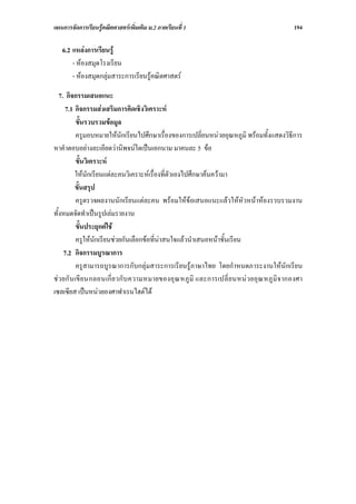 แผนการจัดการเรียนรูคณิตศาสตรเพิ่มเติม ม.2 ภาคเรียนที่ 1                                       194

   6.2 แหลงการเรียนรู
       - หองสมุดโรงเรียน
       - หองสมุดกลุมสาระการเรียนรูคณิตศาสตร

   7. กิจกรรมเสนอแนะ
      7.1 กิจกรรมสงเสริมการคิดเชิงวิเคราะห
            ขั้นรวบรวมขอมูล
            ครูมอบหมายใหนักเรียนไปศึกษาเรื่องของการเปลี่ยนหนวยอุณหภูมิ พรอมทั้งแสดงวิธีการ
หาคําตอบอยางละเอียดวานิพจนใดเปนเอกนาม มาคนละ 5 ขอ
            ขั้นวิเคราะห
           ใหนักเรียนแตละคนวิเคราะหเรื่องที่ตัวเองไปศึกษาคนความา
           ขั้นสรุป
            ครูตรวจผลงานนักเรียนแตละคน พรอมใหขอเสนอแนะแลวใหหัวหนาหองรวบรวมงาน
ทั้งหมดจัดทําเปนรูปเลมรายงาน
            ขั้นประยุกตใช
            ครูใหนักเรียนชวยกันเลือกขอที่นาสนใจแลวนําเสนอหนาชั้นเรียน
     7.2 กิจกรรมบูรณาการ
            ครูสามารถบูรณาการกับกลุมสาระการเรียนรูภาษาไทย โดยกําหนดภาระงานใหนักเรียน
ช ว ยกั น เขี ย นกลอนเกี่ ย วกั บ ความหมายของอุ ณ หภู มิ และการเปลี่ ย นหน ว ยอุ ณ หภู มิ จ ากองศา
เซลเซียส เปนหนวยองศาฟาเรนไฮตได
 