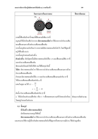 แผนการจัดการเรียนรูคณิตศาสตรเพิ่มเติม ม.2 ภาคเรียนที่ 1                                199

                             กิจกรรมการเรียนการสอน                                ฝกการคิดแบบ




 ภาพนี้เฟองขับมี 60 ซี่ ขณะที่เฟองตามมีเพียง 30 ซี่
 ครูสรุปใหนักเรียนฟงวาการหา อัตราทดของเกียร หาไดจากการนําจํานวนฟน
 ของเฟองตามหารดวยจํานวนฟนของเฟองขับ
 จากนั้นครูซักถามนักเรียนวา จากภาพมีอัตราทดของเกียรเทาไร โดยใชสูตรที่
 ครูใหขางตน (0.5)
 จากนั้นครูนําเสนอตัวอยางที่ 6
 ตัวอยางที่ 6 เกียรชุดหนึ่งมีอัตราทดของเกียรเปน 1.5 และเฟองตามมีฟน 33 ซี่
 จงหาจํานวนฟนของเฟองขับ
 ซักถามนักเรียนตอไปถึงวิธีทํา จนไดขอสรุป ดังนี้
 วิธีทํา อัตราทดของเกียร หาไดจากการนําจํานวนฟ นของเฟองตามหารดวย
 จํานวนฟนของเฟองขับ
 กําหนด อัตราทดของเกียรเปน 1.5 และจํานวนฟนของเฟองตามเทากับ 33 ซี่
 ใหจํานวนฟนของเฟองขับเทากับ x ซี่
 แทนในสูตร จะได 1.5 = 33      x
                                 33
                           x =       = 22
                                 1.5
 ดังนั้น จํานวนฟนของเฟองขับเทากับ 22 ซี่
 2. ใหนักเรียนทําแบบฝกหัด 3 ขอ 5 - 7 เพื่อทดสอบความเขาใจของนักเรียน ทักษะการคิดคํานวณ
 โดยครูกําหนดวันสงงาน

   5.3 ขั้นสรุป
       ชั่วโมงที่ 1 (อัตราทดของเกียร)
       นักเรียนสามารถสรุปไดดังนี้
       อัตราทดของเกียร หาไดจากการนําจํานวนฟนของเฟองตามหารดวยจํานวนฟนของเฟองขับ
และสามารถใชความรูเกี่ยวกับอัตราทดของเกียรแกปญหาหรือสถานการณตางๆ ไดอยางถูกตอง
 