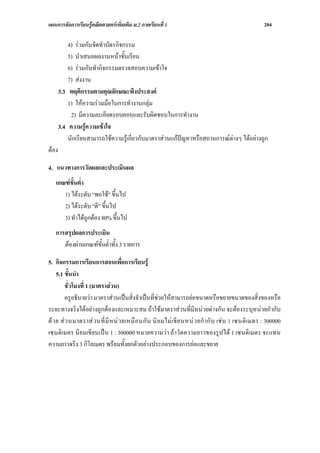 แผนการจัดการเรียนรูคณิตศาสตรเพิ่มเติม ม.2 ภาคเรียนที่ 1                                               204

           4) รวมกันจัดทําบัตรกิจกรรม
           5) นําเสนอผลงานหนาชั้นเรียน
           6) รวมกันทํากิจกรรมตรวจสอบความเขาใจ
           7) สงงาน
       3.3 พฤติกรรมตามคุณลักษณะพึงประสงค
           1) ใหความรวมมือในการทํางานกลุม
            2) มีความละเอียดรอบคอบและรับผิดชอบในการทํางาน
       3.4 ความรูความเขาใจ
           นักเรียนสามารถใชความรูเกี่ยวกับมาตราสวนแกปญหาหรือสถานการณตางๆ ไดอยางถูก
ตอง

4. แนวทางการวัดผลและประเมินผล
   เกณฑขั้นต่ํา
      1) ไดระดับ “พอใช” ขึ้นไป
      2) ไดระดับ “ดี” ขึ้นไป
      3) ทําไดถูกตอง 80% ขึ้นไป
   การสรุปผลการประเมิน
      ตองผานเกณฑขั้นต่ําทั้ง 3 รายการ

5. กิจกรรมการเรียนการสอนเพื่อการเรียนรู
     5.1 ขั้นนํา
          ชั่วโมงที่ 1 (มาตราสวน)
          ครูอธิบายวา มาตราสวนเปนสิ่งจําเปนที่ชวยใหสามารถยอขนาดหรือขยายขนาดของสิ่งของหรือ
ระยะทางจริงไดอยางถูกตองและเหมาะสม ถาใชมาตราสวนที่มีหนวยตางกัน จะตองระบุหนวยกํากับ
ด ว ย ส ว นมาตราส ว นที่ มี ห น ว ยเหมื อ นกั น นิ ย มไม เขี ย นหน ว ยกํ ากั บ เช น 1 เซนติ เมตร : 300000
เซนติเมตร นิยมเขียนเปน 1 : 300000 หมายความวา ถาวัดความยาวของรูปได 1 เซนติเมตร จะแทน
ความยาวจริง 3 กิโลเมตร พรอมทั้งยกตัวอยางประกอบของการยอและขยาย
 
