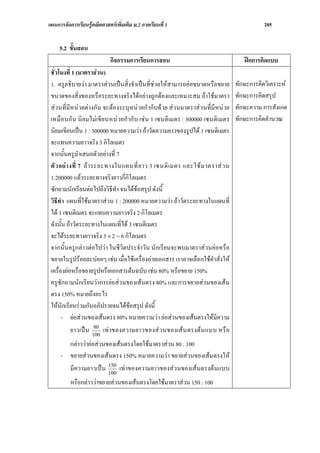 แผนการจัดการเรียนรูคณิตศาสตรเพิ่มเติม ม.2 ภาคเรียนที่ 1                                  205


     5.2 ขั้นสอน
                             กิจกรรมการเรียนการสอน                                 ฝกการคิดแบบ
 ชั่วโมงที่ 1 (มาตราสวน)
 1. ครูอธิบายวา มาตราสวนเปนสิ่งจําเปนที่ชวยใหสามารถยอขนาดหรือขยาย        ทักษะการคิดวิเคราะห
 ขนาดของสิ่งของหรือระยะทางจริงไดอยางถูกตองและเหมาะสม ถาใชมาตรา             ทักษะการคิดสรุป
 สวนที่มีหนวยตางกัน จะตองระบุหนวยกํากับดวย สวนมาตราสวนที่มีหนวย        ทักษะความ การสังเกต
 เหมือนกั น นิ ยมไมเขียนหน วยกํ ากั บ เช น 1 เซนติ เมตร : 300000 เซนติเมตร   ทักษะการคิดคํานวณ
 นิยมเขียนเปน 1 : 300000 หมายความวา ถาวัดความยาวของรูปได 1 เซนติเมตร
 จะแทนความยาวจริง 3 กิโลเมตร
 จากนั้นครูนําเสนอตัวอยางที่ 7
 ตั ว อย า งที่ 7 ถ า ระยะทางในแผนที่ ย าว 3 เซนติ เมตร และใช ม าตราส ว น
 1:200000 แลวระยะทางจริงยาวกี่กิโลเมตร
 ซักถามนักเรียนตอไปถึงวิธีทํา จนไดขอสรุป ดังนี้
 วิธีทํา แผนที่ใชมาตราสวน 1 : 200000 หมายความวา ถาวัดระยะทางในแผนที่
 ได 1 เซนติเมตร จะแทนความยาวจริง 2 กิโลเมตร
 ดังนั้น ถาวัดระยะทางในแผนที่ได 3 เซนติเมตร
 จะไดระยะทางยาวจริง 3 × 2 = 6 กิโลเมตร
 จากนั้นครูกลาวตอไปวา ในชีวิตประจําวัน นักเรียนจะพบมาตราสวนยอหรือ
 ขยายในรูปรอยละบอยๆ เชน เมื่อใชเครื่องถายเอกสาร เราอาจเลือกใชคําสั่งให
 เครื่องยอหรือขยายรูปหรือเอกสารตนฉบับ เชน 80% หรือขยาย 150%
 ครูซักถามนักเรียนวาการยอสวนของเสนตรง 80% และการขยายสวนของเสน
 ตรง 150% หมายถึงอะไร
 ใหนกเรียนรวมกันอภิปรายจนไดขอสรุป ดังนี้
        ั
       - ยอสวนของเสนตรง 80% หมายความวา ยอสวนของเสนตรงใหมีความ
                         80
            ยาวเป น 100 เท าของความยาวของส ว นของเส น ตรงต น แบบ หรื อ
       กลาววายอสวนของเสนตรงโดยใชมาตราสวน 80 : 100
     - ขยายสวนของเสนตรง 150% หมายความวา ขยายสวนของเสนตรงให
       มีความยาวเปน 150 เทาของความยาวของสวนของเสนตรงตนแบบ
                       100
          หรือกลาววาขยายสวนของเสนตรงโดยใชมาตราสวน 150 : 100
 