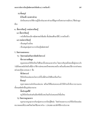 แผนการจัดการเรียนรูคณิตศาสตรเพิ่มเติม ม.2 ภาคเรียนที่ 1                                207

       5.3 ขั้นสรุป
           ชั่วโมงที่ 1 (มาตราสวน)
           นักเรียนสามารถใชความรูเกี่ยวกับมาตราสวนแกปญหาหรือสถานการณตางๆ ไดอยางถูก
ตอง

6. สื่อการเรียนรู / แหลงการเรียนรู
   6.1 สื่อการเรียนรู
        - หนังสือเรียนแม็ค คณิตศาสตรเพิ่มเติม ชั้นมัธยมศึกษาปที่ 2 ภาคเรียนที่ 1
   6.2 แหลงการเรียนรู
        - หองสมุดโรงเรียน
        - หองสมุดกลุมสาระการเรียนรูคณิตศาสตร

7. กิจกรรมเสนอแนะ
    7.1 กิจกรรมสงเสริมการคิดเชิงวิเคราะห
          ขั้นรวบรวมขอมูล
          ครูมอบหมายใหนักเรียนไปศึกษาเรื่องของมาตราสวน โดยการสังเกตสิ่งของที่อยูรอบๆ ตัว
วามีสิ่งของชนิดใดบางที่มีการใชการยอขนาดหรือขยายขนาดบาง พรอมทั้งแสดงวิธีการหาคําตอบ
อยางละเอียด มาคนละ 5 ขอ
          ขั้นวิเคราะห
          ใหนักเรียนแตละคนวิเคราะหเรื่องที่ตัวเองไปศึกษาคนความา
          ขั้นสรุป
          ครูตรวจผลงานนักเรียนแตละคน พรอมใหขอเสนอแนะแลวใหหัวหนาหองรวบรวมงาน
ทั้งหมดจัดทําเปนรูปเลมรายงาน
          ขั้นประยุกตใช
          ครูใหนักเรียนชวยกันเลือกขอที่นาสนใจแลวนําเสนอหนาชั้นเรียน
    7.2 กิจกรรมบูรณาการ
          ครูสามารถบูรณาการกับกลุมสาระการเรียนรูศิลปะ โดยกําหนดภาระงานใหนักเรียนแตละ
คนวาดแผนที่ประเทศไทยโดยใชมาตราสวน 1:250,000 และจัดใหมีการประกวด
 