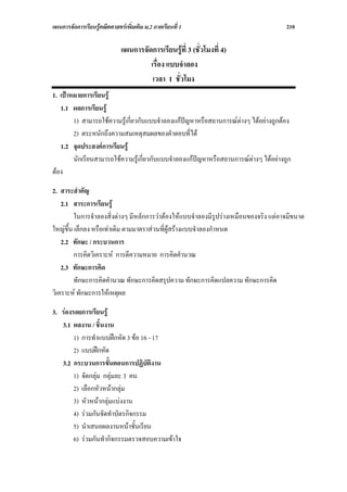 แผนการจัดการเรียนรูคณิตศาสตรเพิ่มเติม ม.2 ภาคเรียนที่ 1                             210

                              แผนการจัดการเรียนรูที่ 3 (ชั่วโมงที่ 4)
                                       เรื่อง แบบจําลอง
                                        เวลา 1 ชั่วโมง
1. เปาหมายการเรียนรู
   1.1 ผลการเรียนรู
        1) สามารถใชความรูเกี่ยวกับแบบจําลองแกปญหาหรือสถานการณตางๆ ไดอยางถูกตอง
        2) ตระหนักถึงความสมเหตุสมผลของคําตอบที่ได
   1.2 จุดประสงคการเรียนรู
        นักเรียนสามารถใชความรูเกี่ยวกับแบบจําลองแกปญหาหรือสถานการณตางๆ ไดอยางถูก
ตอง

2. สาระสําคัญ
    2.1 สาระการเรียนรู
         ในการจําลองสิ่งตางๆ มีหลักการวาตองใหแบบจําลองมีรูปรางเหมือนของจริง แตอาจมีขนาด
ใหญข้น เล็กลง หรือเทาเดิม ตามมาตราสวนที่ผูสรางแบบจําลองกําหนด
       ึ
    2.2 ทักษะ / กระบวนการ
         การคิดวิเคราะห การตีความหมาย การคิดคํานวณ
    2.3 ทักษะการคิด
         ทักษะการคิดคํานวณ ทักษะการคิดสรุปความ ทักษะการคิดแปลความ ทักษะการคิด
วิเคราะห ทักษะการใหเหตุผล

3. รองรอยการเรียนรู
   3.1 ผลงาน / ชิ้นงาน
        1) การทําแบบฝกหัด 3 ขอ 16 - 17
        2) แบบฝกหัด
   3.2 กระบวนการขั้นตอนการปฏิบัติงาน
        1) จัดกลุม กลุมละ 3 คน
        2) เลือกหัวหนากลุม
        3) หัวหนากลุมแบงงาน
        4) รวมกันจัดทําบัตรกิจกรรม
        5) นําเสนอผลงานหนาชั้นเรียน
        6) รวมกันทํากิจกรรมตรวจสอบความเขาใจ
 