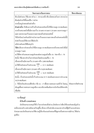 แผนการจัดการเรียนรูคณิตศาสตรเพิ่มเติม ม.2 ภาคเรียนที่ 1                               212

                          กิจกรรมการเรียนการสอน                                 ฝกการคิดแบบ
 พีระมิดจําลอง ใช มาตราส วน 1 : 50 หมายถึง พีระมิดของจริงยาว 50 หน วย
 ตองยอสวนใหสั้นลงเปน 1 หนวย
 จากนั้นครูนําเสนอตัวอยางที่ 8
 ตัวอยางที่ 8 ถาตองการสรางบานจําลองหลังหนึ่งใหมีความสูง 10 เซนติเมตร
 จากบานขนาดจริงซึ่งมีความกวาง 18 เมตร ความยาว 24 เมตร และความสูง 7
 เมตร จงหาความกวางและความยาวของบานจําลองหลังนี้
 ใหนักเรียนรวมกันอภิปรายวาความกวางและความยาวของบานจําลองหลังนี้มี
 คาเทาไรและมีวิธการหาไดอยางไร
                   ี
 อภิปรายกันจนไดขอสรุปวา
 วิธีทํา ตองการจําลองบานใหมีความสูง 10 เซนติเมตรจากบานขนาดจริงซึ่งมี
 ความสูง 7 เมตร
 จะไดอัตราสวนของความสูงจําลองตอความสูงจริงเปน 10 : 700 หรือ 1 : 70
 ดังนั้น ใชมาตราสวนในการจําลองโดยประมาณเปน 1 : 70
 เนื่องจากบานมีความกวาง 18 เมตร หรือ 1,800 เซนติเมตร
 จะไดบานจําลองกวางประมาณ 1800 ≈ 25.71 เซนติเมตร
                                  7
 เนื่องจากบานมีความยาว 24 เมตร หรือ 24,00 เซนติเมตร
 จะไดบานจําลองกวางประมาณ 2400 ≈ 34.29 เซนติเมตร
                               70
 ดั งนั้ น บ านจําลองหลั งนี้ ก วางประมาณ 25.71 เซนติเมตรและยาวประมาณ
 34.29 เซนติเมตร
 2. ใหนักเรียนทําแบบฝกหัด 3 ขอ 16 – 17 เพื่อตรวจสอบความเขาใจ โดยครู ทักษะการคิดคํานวณ
 เดินดูเพื่อตรวจสอบความถูกตอง และอธิบายเพิ่มเติมหากนักเรียนมีขอสงสัย
 เพิ่มเติม

     5.3 ขั้นสรุป
         ชั่วโมงที่ 1 (แบบจําลอง)
         นักเรียนสามารถสรุปไดวา ในการจําลองสิ่งตางๆ มีหลักการวาตองใหแบบจําลองมีรูปราง
เหมือนของจริง แตอาจมีขนาดใหญขึ้น เล็กลง หรือเทาเดิม ตามมาตราสวนที่ผูสรางแบบจําลอง
กําหนด และนักเรียนสามารถใชความรูเกี่ยวกับแบบจําลองแกปญหาหรือสถานการณตางๆ ไดอยาง
ถูกตอง
 