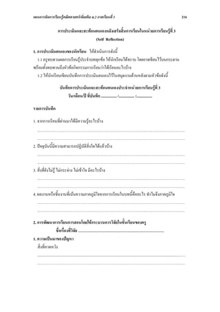 แผนการจัดการเรียนรูคณิตศาสตรเพิ่มเติม ม.2 ภาคเรียนที่ 1                                                                                       216

                        การประเมินและสะทอนตนเองหลังเสร็จสิ้นการเรียนในหนวยการเรียนรูที่ 3
                                           (Self Reflection)

1. การประเมินตนเองของนักเรียน ใหดําเนินการดังนี้
   1.1 ครูทบทวนผลการเรียนรูประจําบททุกขอ ใหนักเรียนไดทราบ โดยอาจเขียนไวบนกระดาน
พรอมทั้งทบทวนถึงหัวขอกิจกรรมการเรียนวาไดเรียนอะไรบาง
   1.2 ใหนักเรียนเขียนบันทึกการประเมินตนเองไวในสมุดงานดานหลังตามหัวขอดังนี้

                         บันทึกการประเมินและสะทอนตนเองประจําหนวยการเรียนรูที่ 3
                              วัน/เดือน/ป ที่บันทึก ................ /................ /................

รายการบันทึก

1. จากการเรียนที่ผานมาไดมีความรูอะไรบาง
   ..……………………………………………………………………….…………………………
   ..……………………………………………………………………….…………………………
2. ปจจุบันนี้มีความสามารถปฏิบัติสิ่งใดไดแลวบาง
   ..……………………………………………………………………….…………………………
   ..……………………………………………………………………….…………………………
3. สิ่งที่ยังไมรู ไมกระจาง ไมเขาใจ มีอะไรบาง
   ..……………………………………………………………………….…………………………
   ..……………………………………………………………………….…………………………
4. ผลงานหรือชิ้นงานที่เนนความภาคภูมิใจจากการเรียนในบทนี้คืออะไร ทําไมจึงภาคภูมใจ
                                                                               ิ
   ..……………………………………………………………………….…………………………
   ..……………………………………………………………………….…………………………

2. การพัฒนาการเรียนการสอนโดยใชกระบวนการวิจยในชั้นเรียนของครู                      ั
                      ชื่อเรื่องที่วิจัย …………………………………………………………
1. ความเปนมาของปญหา
   สิ่งที่คาดหวัง
   ................................................................................................................................................……
   ..……………………………………………………………………….…………………………
 