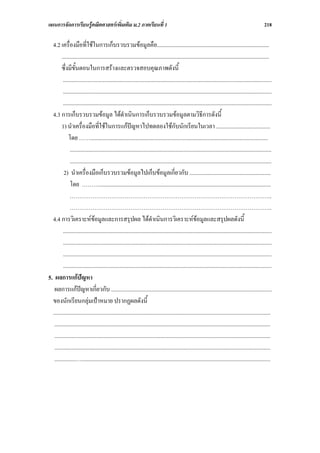 แผนการจัดการเรียนรูคณิตศาสตรเพิ่มเติม ม.2 ภาคเรียนที่ 1                                                                                             218

  4.2 เครื่องมือที่ใชในการเก็บรวบรวมขอมูลคือ...............................................................................
        ..................................................................................................................................................
        ซึ่งมีขั้นตอนในการสรางและตรวจสอบคุณภาพดังนี้
         ...................................................................................................................................................
         ...................................................................................................................................................
         ...................................................................................................................................................
  4.3 การเก็บรวบรวมขอมูล ไดดําเนินการเก็บรวบรวมขอมูลตามวิธีการดังนี้
        1) นําเครื่องมือที่ใชในการแกปญหาไปทดลองใชกับนักเรียนในเวลา ......................................
             โดย …….............................................................................................................................
              ..............................................................................................................................................
              ..............................................................................................................................................
          2) นําเครื่องมือเก็บรวบรวมขอมูลไปเก็บขอมูลเกี่ยวกับ .........................................................
              โดย ……….........................................................................................................................
              ……………………………………………………………………………………………..
              ……………………………………………………………………………………………..
  4.4 การวิเคราะหขอมูลและการสรุปผล ไดดําเนินการวิเคราะหขอมูลและสรุปผลดังนี้
         ...................................................................................................................................................
         ...................................................................................................................................................
         ...................................................................................................................................................
         ...................................................................................................................................................
5. ผลการแกปญหา
   ผลการแกปญหาเกี่ยวกับ .................................................................................................................
  ของนักเรียนกลุมเปาหมาย ปรากฏผลดังนี้
  .........................................................................................................................................................
   ........................................................................................................................................................
   ........................................................................................................................................................
   ........................................................................................................................................................
   ...............….....................................................................................................................................
 
