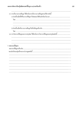 แผนการจัดการเรียนรูคณิตศาสตรพื้นฐาน ม.2ภาคเรียนที่ 1                                                                                                                             125

         .......................................................................................................................................................................
   4.3 การเก็บรวบรวมขอมูล ไดดําเนินการเก็บรวบรวมขอมูลตามวิธีการดังนี้
         1) นําเครื่องมือที่ใชในการแกปญหาไปทดลองใชกับนักเรียนในเวลา ........................................................
              โดย ………..............................................................................................................................................
              ..................................................................................................................................................................
              ..................................................................................................................................................................
         2) นําเครื่องมือเก็บรวบรวมขอมูลไปเก็บขอมูลเกี่ยวกับ .............................................................................
              โดย ……….............................................................................................................................................
   4.4 การวิเคราะหขอมูลและการสรุปผล ไดดําเนินการวิเคราะหขอมูลและสรุปผลดังนี้ ....................................
         .......................................................................................................................................................................
         .......................................................................................................................................................................
         .......................................................................................................................................................................
5. ผลการแกปญหา
   ผลการแกปญหาเกี่ยวกับ ......................................................................................................................................
  ของนักเรียนกลุมเปาหมาย ปรากฏผลดังนี้ ...........................................................................................................
   .......................................................................................................................................................................…...
   .......................................................................................................................................................................…...
   .......................................................................................................................................................................…...
   .......................................................................................................................................................................…...
   .......................................................................................................................................................................…...
   .......................................................................................................................................................................…...
   .......................................................................................................................................................................…...
 