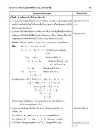 แผนการจัดการเรียนรูคณิตศาสตรพื้นฐาน ม.2 ภาคเรียนที่ 2                                                       96

                                    กิจกรรมการเรียนการสอน                                  ฝกการคิดแบบ
 ชั่วโมงที่ 3 การแกสมการเชิงเสนตัวแปรเดียว (ตอ)
 1. ครูสนทนากับนักเรียนเกี่ยวกับเรื่องของการแกสมการเชิงเสนตัวแปรเดียวโดยการใช       ทักษะการคิดจัดลําดับ
     สมบัติการเทากันที่นักเรียนไดเรียนมาแลวเปนการทบทวนหรือยกตัวอยางโจทยแลว      ความ
     ใหนักเรียนชวยกันหาคําตอบ
 2. ครูสนทนากับนักเรียนเกี่ยวกับการแกสมการเชิงเสนตัวแปรเดียวที่ยากขึ้นกวาที่เรียน
                                                                                       ทักษะการสังเกต
     มาโดยการยกตัวอยางแลวใหนักเรียนชวยกันเสนอแนะวิธีการหาคําตอบไดอยางไร
     และนําสมบัติการเทากันขอใดมาใชในการหาคําตอบ และตรวจคําตอบบาง
     ตัวอยาง จงแกสมการ 4x − 3(2x − 4 ) = 4(x + 3) − 10 และตรวจสอบคําตอบ
     วิธีทํา       4x − 3(2x − 4 ) = 4(x + 3) − 10
                   4x − 6x + 12 = 4x + 12 − 10 (ใชสมบัติการแจกแจงเพื่อถอด
                                                     วงเล็บ)
                        −2x + 12 = 4x + 2           (จัดกลุมและดึงตัวรวม)
                            12 − 2 = 4x + 2x              (นํา 2x บวกทั้งสองขาง และ
                                                             นํา 2 ลบ ทั้งสองขาง)
                            10 = 6x               (จัดกลุมและดึงตัวรวม x)
                  หรือ        6x = 10             (สมบัติการสมมาตร)
                                x = 10 = 5
                                       6     3
    ตรวจคําตอบ แทน x ดวย 3      5 ในสมการ 4x − 3(2x − 4 ) = 4(x + 3) − 10
                                                               5
                             4( 5 ) − 3{2 ( 5 ) − 4} = 4( 3 + 3) − 10
                                3           3
                                     20 − 3( 10 − 4) = 4(14 ) − 10
                                      3       3 2             3
                                       20                   56       30
                                        3 − 3(− 3 ) = 3 − 3
                                              20 + 6 = 26
                                               3 3         3
                                                   26 = 26
                                                   3        3
     คําตอบของสมการขางซายและขางขวาของสมการเทากัน สมการจึงเปนจริง
                ดังนั้น คําตอบของสมการ คือ 5    3
 3. ครูยกตัวอยางในลักษณะเดียวกัน 2-3 ตัวอยาง เพื่อตรวจดูความเขาใจของ                ทักษะการคิดคํานวณ
      นักเรียน เชน
     1) จงแกสมการ 4(x + 6) − 2x = 5x + 3(x − 6) และตรวจคําตอบ
     2) จงแกสมการ 2(x − 5) − (6x + 1) = 8 − 2(x + 5) และตรวจคําตอบ
 4. ใหนกเรียนทํากิจกรรมตรวจสอบความเขาใจ 3 โดยครูคอยใหคําแนะนํา
            ั                                                                          ทักษะการคิดจัดลําดับ
                                                                                       ความ
 