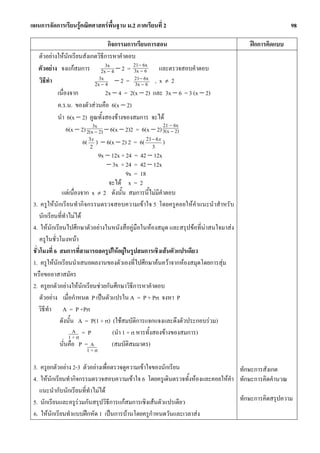 แผนการจัดการเรียนรูคณิตศาสตรพื้นฐาน ม.2 ภาคเรียนที่ 2                                            98

                                   กิจกรรมการเรียนการสอน                            ฝกการคิดแบบ
   ตัวอยางใหนักเรียนสังเกตวิธีการหาคําตอบ
   ตัวอยาง จงแกสมการ 2x3x 4 − 2 = 21−−6x และตรวจสอบคําตอบ
                                   −         3x 6
                               3x             21− 6x
   วิธีทํา                   2x − 4 − 2 = 3x − 6 , x ≠ 2
           เนื่องจาก              2x − 4 = 2(x − 2) และ 3x − 6 = 3 (x − 2)
           ค.ร.น. ของตัวสวนคือ 6(x − 2)
           นํา 6(x − 2) คูณทั้งสองขางของสมการ จะได
                                                         21 − 6x
                6(x − 2) 2(x3x 2) − 6(x − 2)2 = 6(x − 2) 3(x − 2)
                             −
                       6( 2 ) − 6(x − 2) 2 = 6( 21 − 6 x )
                          3x
                                                     3
                               9x − 12x + 24 = 42 − 12x
                                  − 3x + 24 = 42 − 12x
                                           9x = 18
                                   จะได x = 2
                แตเนื่องจาก x ≠ 2 ดังนั้น สมการนี้ไมมีคําตอบ
 3. ครูใหนักเรียนทํากิจกรรมตรวจสอบความเขาใจ 5 โดยครูคอยใหคําแนะนําสําหรับ
     นักเรียนที่ทาไมได
                 ํ
 4. ใหนักเรียนไปศึกษาตัวอยางในหนังสือคูมือในหองสมุด และสรุปขอที่นาสนใจมาสง
     ครูในชั่วโมงหนา
 ชั่วโมงที่ 6 สมการที่สามารถลดรูปใหอยูในรูปสมการเชิงเสนตัวแปรเดียว
 1. ครูใหนักเรียนนําเสนอผลงานของตัวเองที่ไปศึกษาคนควาจากหองสมุดโดยการสุม
 หรือขออาสาสมัคร
 2. ครูยกตัวอยางใหนักเรียนชวยกันศึกษาวิธีการหาคําตอบ
     ตัวอยาง เมื่อกําหนด P เปนตัวแปรใน A = P + Prt จงหา P
     วิธทํา A = P +Prt
        ี
              ดังนั้น A = P(1 + rt) (ใชสมบัติการแจกแจงและดึงตัวประกอบรวม)
                     A =P           (นํา 1 + rt หารทั้งสองขางของสมการ)
                   1 + rt
              นั่นคือ P = A         (สมบัติสมมาตร)
                      1 + rt

 3. ครูยกตัวอยาง 2-3 ตัวอยางเพื่อตรวจดูความเขาใจของนักเรียน                 ทักษะการสังเกต
 4. ใหนกเรียนทํากิจกรรมตรวจสอบความเขาใจ 6 โดยครูเดินตรวจทั้งหองและคอยใหคํา ทักษะการคิดคํานวณ
         ั
    แนะนํากับนักเรียนที่ทําไมได
 5. นักเรียนและครูรวมกันสรุปวิธีการแกสมการเชิงเสนตัวแปรเดียว                ทักษะการคิดสรุปความ
 6. ใหนกเรียนทําแบบฝกหัด 1 เปนการบานโดยครูกําหนดวันและเวลาสง
           ั
 