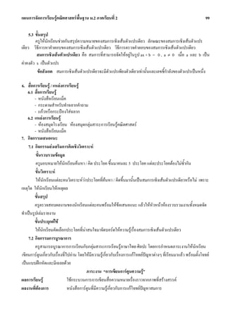 แผนการจัดการเรียนรูคณิตศาสตรพื้นฐาน ม.2 ภาคเรียนที่ 2                                                             99

     5.3 ขั้นสรุป
         ครูใหนักเรียนชวยกันสรุปความหมายของสมการเชิงเสนตัวแปรเดียว ลักษณะของสมการเชิงเสนตัวแปร
เดียว วิธีการหาคําตอบของสมการเชิงเสนตัวแปรเดียว วิธีการตรวจคําตอบของสมการเชิงเสนตัวแปรเดียว
          สมการเชิงเสนตัวแปรเดียว คือ สมการที่สามารถจัดใหอยูในรูป ax + b = 0 , a ≠ 0 เมื่อ a และ b เปน
คาคงตัว x เปนตัวแปร
          ขอสังเกต สมการเชิงเสนตัวแปรเดียวจะมีตัวแปรเพียงตัวเดียวเทานั้นและเลขชี้กําลังของตัวแปรเปนหนึ่ง

6. สื่อการเรียนรู / แหลงการเรียนรู
     6.1 สื่อการเรียนรู
         - หนังสือเรียนแม็ค
         - กระดาษสําหรับทําฉลากคําถาม
         - แกวหรือกระปองใสฉลาก
     6.2 แหลงการเรียนรู
         - หองสมุดโรงเรียน หองสมุดกลุมสาระการเรียนรูคณิตศาสตร
         - หนังสือเรียนแม็ค
7. กิจกรรมเสนอแนะ
     7.1 กิจกรรมสงเสริมการคิดเชิงวิเคราะห
          ขั้นรวบรวมขอมูล
          ครูมอบหมายใหนักเรียนคนหา / คิด ประโยค ขึ้นมาคนละ 5 ประโยค แตละประโยคตองไมซํากัน          ้
         ขั้นวิเคราะห
          ใหนักเรียนแตละคนวิเคราะหวาประโยคที่คนหา / คิดขึ้นมานั้นเปนสมการเชิงเสนตัวแปรเดียวหรือไม เพราะ
เหตุใด ใหนักเรียนใหเหตุผล
         ขั้นสรุป
         ครูตรวจสอบผลงานของนักเรียนแตละคนพรอมใหขอเสนอแนะ แลวใหหัวหนาหองรวบรวมงานทั้งหมดจัด
ทําเปนรูปเลมรายงาน
         ขั้นประยุกตใช
         ใหนกเรียนคัดเลือกประโยคที่นาสนใจมาจัดบอรดใหความรูเรื่องสมการเชิงเสนตัวแปรเดียว
               ั                          
     7.2 กิจกรรมการบูรณาการ
         ครูสามารถบูรณาการการเรียนกับกลุมสาระการเรียนรูภาษาไทย ศิลปะ โดยการกําหนดภาระงานใหนักเรียน
 เขียนการตูนเกี่ยวกับเรื่องที่ไปอาน โดยใหมีความรูเกี่ยวกับเรื่องการแกโจทยปญหาตางๆ ที่เรียนมาแลว พรอมตั้งโจทย
 เปนแบบฝกหัดและมีเฉลยดวย
                                            ภาระงาน “การเขียนการตูนความรู”
ผลการเรียนรู                   ใชกระบวนการการเขียนสื่อความหมายเรื่องราวจากภาพที่สรางสรรค
ผลงานที่ตองการ
                               หนังสือการตูนที่มีความรูเกี่ยวกับการแกโจทยปญหาสมการ
 