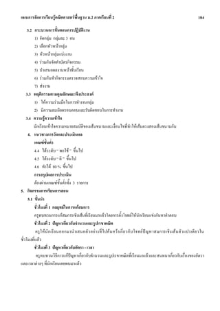แผนการจัดการเรียนรูคณิตศาสตรพื้นฐาน ม.2 ภาคเรียนที่ 2                                                                     104

     3.2 กระบวนการขั้นตอนการปฏิบัติงาน
         1) จัดกลุม กลุมละ 3 คน
         2) เลือกหัวหนากลุม
         3) หัวหนากลุมแบงงาน
         4) รวมกันจัดทําบัตรกิจกรรม
         5) นําเสนอผลงานหนาชั้นเรียน
         6) รวมกันทํากิจกรรมตรวจสอบความเขาใจ
         7) สงงาน
    3.3 พฤติกรรมตามคุณลักษณะพึงประสงค
         1) ใหความรวมมือในการทํางานกลุม
         2) มีความละเอียดรอบคอบและรับผิดชอบในการทํางาน
    3.4 ความรูความเขาใจ
         นักเรียนเขาใจความหมายสมบัติของเสนขนานและเงื่อนไขที่ทําใหเสนตรงสองเสนขนานกัน
     4. แนวทางการวัดและประเมินผล
         เกณฑขั้นต่ํา
         4.4 ไดระดับ “ พอใช ” ขึ้นไป
         4.5 ไดระดับ “ ดี ” ขึ้นไป
         4.6 ทําได 80 % ขึ้นไป
         การสรุปผลการประเมิน
         ตองผานเกณฑข้นต่ําทั้ง 3 รายการ
                              ั
5. กิจกรรมการเรียนการสอน
     5.1 ขั้นนํา
         ชั่วโมงที่ 1 กลยุทธในการแกสมการ
         ครูทบทวนการแกสมการเชิงเสนที่เรียนมาแลวโดยการตั้งโจทยใหนักเรียนแขงกันหาคําตอบ
         ชั่วโมงที่ 2 ปญหาเกี่ยวกับจํานวนและรูปเรขาคณิต
          ครู ให นั ก เรี ย นออกมานํ าเสนอตั ว อยางที่ ไ ปค น คว าเกี่ ย วกั บ โจทย ป ญ หาสมการเชิ งเส น ตั ว แปรเดี ย วใน
ชั่วโมงที่แลว
         ชั่วโมงที่ 3 ปญหาเกี่ยวกับอัตรา - เวลา
          ครูทบทวนวิธีการแกปญหาเกี่ยวกับจํานวนและรูปเรขาคณิตที่เรียนมาแลวและสนทนาเกี่ยวกับเรื่องของอัตรา
และเวลาตางๆ ที่นักเรียนเคยพบมาแลว
 
