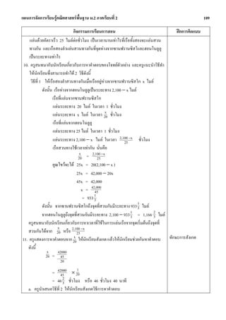แผนการจัดการเรียนรูคณิตศาสตรพื้นฐาน ม.2 ภาคเรียนที่ 2                                            109

                                   กิจกรรมการเรียนการสอน                            ฝกการคิดแบบ
    แลนดวยอัตราเร็ว 25 ไมลตอชั่วโมง เปนเวลานานเทาไรที่เรือทั้งสองจะแลนสวน
    ทางกัน และเรือสองลําแลนสวนทางกันที่จุดหางจากซานฟรานซิสโและฮอนโนลูลู
    เปนระยะทางเทาไร
 10. ครูสนทนากับนักเรียนเกี่ยวกับการหาคําตอบของโจทยตัวอยาง และครูแนะนําวิธีทํา
    ใหนักเรียนซึ่งสามารถทําได 2 วิธดังนี้ี
     วิธีที่ 1 ใหเรือสองลําสวนทางกันเมื่อเรืออยูหางจากซานฟรานซิสโก x ไมล
              ดังนั้น เรือหางจากฮอนโนลูลูเปนระยะทาง 2,100 − x ไมล
                     เรือที่แลนจากซานฟรานซิสโก
                     แลนระยะทาง 20 ไมล ในเวลา 1 ชั่วโมง
                                                       x
                     แลนระยะทาง x ไมล ในเวลา 20 ชั่วโมง
                     เรือที่แลนจากฮอนโนลูลู
                     แลนระยะทาง 25 ไมล ในเวลา 1 ชั่วโมง
                     แลนระยะทาง 2,100 − x ไมล ในเวลา 2,100 −x ชั่วโมง
                                                             25
                     เรือสวนทางใชเวลาเทากัน นั่นคือ
                                       x       2,100 −x
                                      20 =        25
                     คูณไขวจะได 25x = 20(2,100 − x )
                                     25x = 42,000 − 20x
                                     45x = 42,000
                                         x = 42,000
                                                45
                                                1
                                          = 933 3
              ดังนั้น จากซานฟรานซิสโกถึงจุดที่สวนกันมีระยะทาง 933 1 ไมล
                                                                     3
              จากฮอนโนลูลูถึงจุดที่สวนกันมีระยะทาง 2,100 − 933 3 = 1,166 2 ไมล
                                                                1
                                                                              3
    ครูสนทนากับนักเรียนเกี่ยวกับการหาเวลาที่ใชในการแลนเรือจากจุดเริ่มตนถึงจุดที่
                         x
    สวนกันไดจาก 20 หรือ 2,100 −x    25
                                   x
11. ครูแสดงการหาคําตอบจาก 20 ใหนักเรียนสังเกต แลวใหนักเรียนชวยกันหาคําตอบ ทักษะการสังเกต
    ดังนี้
                  x      42000
                 20 = 45
                      20
                               1
                 = 42000 × 20
                        45
                 = 46 2 ชั่วโมง หรือ 46 ชั่วโมง 40 นาที
                         3
    a. ครูนําเสนอวิธที่ 2 ใหนักเรียนสังเกตวิธีการหาคําตอบ
                    ี
 