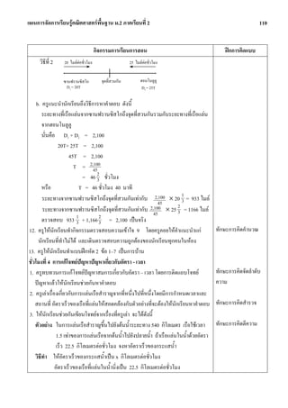 แผนการจัดการเรียนรูคณิตศาสตรพื้นฐาน ม.2 ภาคเรียนที่ 2                                                        110


                                     กิจกรรมการเรียนการสอน                                     ฝกการคิดแบบ
     วิธีที่ 2   20 ไมลตอชั่วโมง                     25 ไมลตอชั่วโมง

                                                             _
                 _
                 ซานฟรานซิสโก           _
                                        จุดที่สวนกัน         ฮอนโนลูลู
                  D1 = 20T                                    D2 = 25T

     b. ครูแนะนํานักเรียนถึงวิธีการหาคําตอบ ดังนี้
        ระยะทางที่เรือแลนจากซานฟรานซิสโกถึงจุดที่สวนกันรวมกับระยะทางที่เรือแลน
        จากฮอนโนลูลู
        นั่นคือ D1 + D2 = 2,100
                 20T+ 25T = 2,100
                       45T = 2,100
                         T = 2,100 45
                             = 46 2 ชั่วโมง
                                     3
        หรือ               T = 46 ชั่วโมง 40 นาที
        ระยะทางจากซานฟรานซิสโกถึงจุดที่สวนกันเทากับ 2,100 × 20 1 = 933 ไมล 3
                                                                  45       2
        ระยะทางจากซานฟรานซิสโกถึงจุดที่สวนกันเทากับ 2,100 × 25 3 = 1166 ไมล
                                                                45
        ตรวจสอบ 933 1 + 1,166 2 = 2,100 เปนจริง
                          3           3
12. ครูใหนักเรียนทํากิจกรรมตรวจสอบความเขาใจ 9 โดยครูคอยใหคําแนะนําแก                   ทักษะการคิดคํานวณ
      นักเรียนที่ทําไมได และเดินตรวจสอบความถูกตองของนักเรียนทุกคนในหอง
13. ครูใหนักเรียนทําแบบฝกหัด 2 ขอ 1–7 เปนการบาน
ชั่วโมงที่ 4 การแกโจทยปญหาปญหาเกี่ยวกับอัตรา - เวลา
1. ครูทบทวนการแกโจทยปญหาสมการเกี่ยวกับอัตรา – เวลา โดยการติดแถบโจทย                    ทักษะการคิดจัดลําดับ
    ปญหาแลวใหนักเรียนชวยกันหาคําตอบ                                                    ความ
2. ครูเลาเรื่องเกี่ยวกับการแลนเรือสําราญจากที่หนึ่งไปที่หนึ่งโดยมีการกําหนดเวลาและ
    สถานที่ อัตราเร็วของเรือที่แลนใหสอดคลองกับตัวอยางที่จะตองใหนักเรียนหาคําตอบ      ทักษะการคิดสํารวจ
3. ใหนักเรียนชวยกันเขียนโจทยจากเรื่องที่ครูเลา จะไดดังนี้
    ตัวอยาง ในการแลนเรือสําราญขึ้นไปยังตนน้ําระยะทาง 540 กิโลเมตร เรือใชเวลา           ทักษะการคิดตีความ
                1.5 เทาของการแลนเรือจากตนน้ําไปยังปลายน้ํา ถาเรือแลนในน้ําดวยอัตรา
                เร็ว 22.5 กิโลเมตรตอชั่วโมง จงหาอัตราเร็วของกระแสน้ํา
    วิธีทํา ใหอัตราเร็วของกระแสน้ําเปน x กิโลเมตรตอชั่วโมง
               อัตราเร็วของเรือที่แลนในน้ํานิ่งเปน 22.5 กิโลเมตรตอชั่วโมง
 