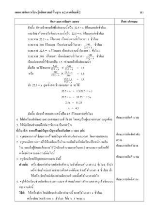 แผนการจัดการเรียนรูคณิตศาสตรพื้นฐาน ม.2 ภาคเรียนที่ 2                                                             111

                                        กิจกรรมการเรียนการสอน                                       ฝกการคิดแบบ
                  ดังนั้น อัตราเร็วของเรือที่แลนตามน้ําเปน 22.5 + x กิโลเมตรตอชั่วโมง
                  และอัตราเร็วของเรือที่แลนทวนน้ําเปน 22.5 − x กิโลเมตรตอชั่วโมง
                  ระยะทาง 22.5 + x กิโลเมตร เรือแลนตามน้ําในเวลา 1 ชั่วโมง
                  ระยะทาง 540 กิโลเมตร เรือแลนตามน้ําในเวลา 540 ชั่วโมง
                                                                       25.5 + x
                  ระยะทาง 22.5 − x กิโลเมตร เรือแลนทวนน้ําในเวลา 1 ชั่วโมง
                                                                           540
                  ระยะทาง 540 กิโลเมตร เรือแลนทวนน้ําในเวลา 25.5 − x ชั่วโมง
                  เรือแลนทวนน้ําใชเวลาเปน 1.5 เทาของเรือที่แลนตามน้ํา
                                           540           540
                  นั่นคือ จะไดสมการ 25.5 − x ÷ 25.5 + x = 1.5
                                            540       25.5 + x = 1.5
                   หรือ                  25.5 − x × 540
                                                      25.5 + x = 1.5
                                                      25.5 − x
                  นํา 22.5 − x คูณทั้งสองขางของสมการ จะได
                                                   22.5 + x = 1.5(22.5 − x )
                                                   22.5 + x = 33.75 − 1.5x
                                                       2.5x = 11.25
                                                          x = 4.5
                  ดังนั้น อัตราเร็วของกระแสน้ําเปน 4.5 กิโลเมตรตอชั่วโมง
 4. ใหนกเรียนทํากิจกรรมตรวจสอบความเขาใจ 10 โดยครูเปนผูตรวจสอบความถูกตอง
             ั                                                                                  ทักษะการคิดคํานวณ
 5. ใหนกเรียนทําแบบฝกหัด 2 ขอ 8-9 เปนการบาน
               ั
 ชั่วโมงที่ 5 การแกโจทยปญหาปญหาเกี่ยวกับอัตรา - เวลา (ตอ)
 1. ครูทบทวนการใชสมการแกโจทยปญหาเกี่ยวกับอัตราและเวลา โดยการถามตอบ                          ทักษะการคิดจัดลําดับ
 2. ครูสมมติสถานการณใหหองเรียนเปนโรงงานเย็บผาแลวนักเรียนเปนพนักงานใน
                                                                                               ความ
     โรงงานแลวผูจัดการตองการใหนักเรียนคํานวณเวลาในการทํางานและการเลือกใช                   ทักษะการคิดสํารวจ
     เครื่องจักรตามเหตุการณตอไปนี้
 3. ครูเขียนโจทยปญหาบนกระดาน ดังนี้                                                           ทักษะการคิดคํานวณ
     ตัวอยาง เครื่องจักรเกาทํางานผลิตสินคาตามใบสั่งทั้งหมดในเวลา 12 ชั่งโมง ถานํา
                      เครื่องจักรใหมมารวมทํางานดวยตั้งแตตนจะทําเสร็จในเวลา 4 ชั่วโมง ถา
                      ใชเครื่องจักรใหมเพียงอยางเดียวจะทํางานนี้เสร็จในเวลาเทาไร
                                                                                                ทักษะการคิดตีความ
 4. ครูใหนักเรียนชวยกันเขียนสมการและหาคําตอบโดยการซักถามของครูแลวเขียนบน
     กระดานดังนี้
     วิธีทา ใหเครื่องจักรใหมเพียงอยางเดียวทํางานนี้ จะเสร็จในเวลา x ชั่วโมง
           ํ
                 เครื่องจักรใหมทํางาน x ชั่วโมง ไดงาน 1 ของงาน
 