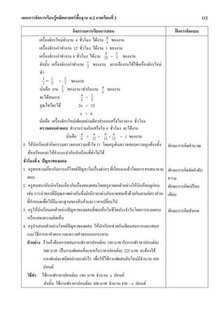 แผนการจัดการเรียนรูคณิตศาสตรพื้นฐาน ม.2 ภาคเรียนที่ 2                                                      112

                                       กิจกรรมการเรียนการสอน                                 ฝกการคิดแบบ
               เครื่องจักรใหมทํางาน 4 ชั่วโมง ไดงาน 4 ของงาน
                                                          x
               เครื่องจักรเกาทํางาน 12 ชั่วโมง ไดงาน 1 ของงาน
                                                         4     1
               เครื่องจักรเกาทํางาน 4 ชั่วโมง ไดงาน 12 = 3 ของงาน
                ดังนั้น เครื่องจักรเกาทํางาน 1 ของงาน จะเหลืองานใหใชเครื่องจักรใหม
                                               3
                ทํา
                   3 − 1 = 2 ของงาน
                   3 3            3
                                2
                นั่นคือ งาน 3 ของงาน เทากับงาน 4 ของงาน
                                                       x
                จะไดสมการ                  4 = 2
                                            x    3
                คูณไขวจะได               2x = 12
                                            x = 6
               นั่นคือ เครื่องจักรใหมเพียงอยางเดียวทํางานเสร็จในเวลา 6 ชั่วโมง
                ตรวจสอบคําตอบ ทํางานรวมกันเสร็จใน 4 ชั่วโมง จะไดงาน
                                   นั่นคือ 4 + 12 = 12 + 12 = 1 ของงาน
                                            6
                                                   4     8 4

 5. ใหนกเรียนทํากิจกรรมตรวจอบความเขาใจ 11 โดยครูเดินตรวจสอบความถูกตองทั้ง
             ั                                                                           ทักษะการคิดคํานวณ
      หองเรียนและใหคําแนะนํากับนักเรียนที่ทําไมได
 ชั่วโมงที่ 6 ปญหาของผสม
 1. ครูทบทวนเกี่ยวกับการแกโจทยปญหาในเรื่องตางๆ ที่เรียนมาแลวโดยการสนทนาถาม          ทักษะการคิดจัดลําดับ
     ตอบ                                                                                 ความ
 2. ครูสนทนากับนักเรียนเกี่ยวกับเรื่องของผสมโดยครูอาจยกตัวอยางใหนักเรียนดูกอน         ทักษะการคิดเปรียบ
     เชน การนําของที่มีคุณภาพตางกันซึ่งมักมีราคาตางกันมาผสมเขาดวยกันตามอัตราสวน    เทียบ
     ที่กําหนดเพื่อใหมีมาตรฐานของสินคาและราคาเปลี่ยนไป
 3. ครูใหนักเรียนยกตัวอยางปญหาของผสมที่พบเห็นในชีวิตประจําวันโดยการถามตอบ             ทักษะการคิดสังเกต
     หรือแสดงความคิดเห็น
 4. ครูนําเสนอตัวอยางโจทยปญหาของผสม ใหนักเรียนชวยกันเขียนสมการและเสนอ
     แนะวิธีการหาคําตอบ และตรวจคําตอบบนกระดาน
     ตัวอยาง รานคาตองการผสมกาแฟราคาปอนดละ 180 บาท กับกาแฟราคาปอนดละ
                   300 บาท เปนกาแฟผสมที่จะขายในราคาปอนดละ 225 บาท จะตองใช
                   กาแฟแตละชนิดอยางละเทาไร เพื่อใหไดกาแฟผสมอันใหมมีจํานวน 450
                   ปอนด
     วิธีทา ใชกาแฟราคาปอนดละ 180 บาท จํานวน x ปอนด
           ํ
                    ดังนั้น ใชกาแฟราคาปอนดละ 300 บาท จํานวน 450 – x ปอนด
 
