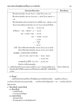 แผนการจัดการเรียนรูคณิตศาสตรพื้นฐาน ม.2 ภาคเรียนที่ 2                                                113

                                  กิจกรรมการเรียนการสอน                                 ฝกการคิดแบบ
         ใชกาแฟราคาปอนดละ 180 บาท จํานวน x ปอนด มีราคา 180x บาท
         ใชกาแฟราคาปอนดละ 300 บาท จํานวน 450 - x ปอนด มีราคา 300(450 - x)
          บาท
         ใชกาแฟสองชนิดรวมกัน 450 ปอนด มีราคารวมทั้งสิ้น 180x + 300(450 -x) บาท
          ตองการขายกาแฟผสมราคาปอนดละ 225 บาท จํานวน 450 ปอนด เปนเงิน
                                        450 × 225 = 101,250 บาท
          จะไดสมการ 180x + 300(450 − x) = 101,250
                          180x +135,000 − 300x = 101,250
                                             120x = 135,000 − 101,250
                                                    = 33,750
                                                 x = 33,750
                                                       120
                                                    = 281.25
            ดังนั้น ตองการใชกาแฟราคาปอนดละ 180 บาท จํานวน 281.25 ปอนด
                     ตองการใชกาแฟราคาปอนดละ 300 บาท จํานวน 168.75 ปอนด
           ตรวจสอบ กาแฟแตละชนิดรวมกันเปนเงิน
                        (281.25 × 180) + (168.75 × 300) = 50,625 + 50,625
                                                          = 101,250 บาท
                     กาแฟผสมมีราคาทั้งสิ้น 225 × 450 = 101,250 บาท
                     ซึ่งเทากัน ดังนั้นคําตอบถูกตอง
 5. ครูใหนกเรียนทํากิจกรรมตรวจสอบความเขาใจ 12 และ 13 โดยครูคอยใหคําแนะนํา ทักษะการคิดคํานวณ
            ั
    กับนักเรียนที่ทําไมไดเปนรายบุคคล และใหนักเรียนทําแบบฝกหัดที่ 2 ขอที่เหลือเปน
    การบาน

   5.3 ขั้นสรุป
        ครูใหนกเรียนชวยกันสรุปวิธีการแกโจทยปญหาสมการเชิงเสนตัวแปรเดียว กลยุทธในการแกสมการ
               ั
การแกสมการเกี่ยวกับจํานวนและรูปเรขาคณิต การแกสมการเกี่ยวกับปญหาอัตรา – เวลา การแกสมการเกี่ยวกับ
ปญหาของผสม
6. สื่อการเรียนรู / แหลงการเรียนรู
   6.1 สื่อการเรียนรู
        - หนังสือเรียนแม็ค
        - กระดาษแถบโจทยปญหา   
   6.2 แหลงการเรียนรู
        - หองสมุดโรงเรียน
        - หองสมุดกลุมสาระการเรียนรูคณิตศาสตร
 