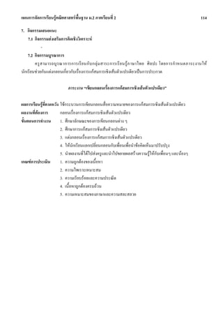 แผนการจัดการเรียนรูคณิตศาสตรพื้นฐาน ม.2 ภาคเรียนที่ 2                                                  114

7. กิจกรรมเสนอแนะ
    7.1 กิจกรรมสงเสริมการคิดเชิงวิเคราะห
            -
    7.2 กิจกรรมบูรณาการ
        ครู ส ามารถบู ร ณาการการเรี ย นกั บ กลุ ม สาระการเรี ย นรู ภ าษาไทย ศิ ล ปะ โดยการกํ าหนดภาระงานให
นักเรียนชวยกันแตงกลอนเกี่ยวกับเรื่องการแกสมการเชิงเสนตัวแปรเดียวเปนการประกวด

                           ภาระงาน “เขียนกลอนเรื่องการแกสมการเชิงเสนตัวแปรเดียว”

ผลการเรียนรูที่คาดหวัง ใชกระบวนการเขียนกลอนสื่อความหมายของการแกสมการเชิงเสนตัวแปรเดียว
ผลงานที่ตองการ         กลอนเรื่องการแกสมการเชิงเสนตัวแปรเดียว
ขั้นตอนการทํางาน        1. ศึกษาลักษณะของการเขียนกลอนตาง ๆ
                        2. ศึกษาการแกสมการเชิงเสนตัวแปรเดียว
                        3. แตงกลอนเรื่องการแกสมการเชิงเสนตัวแปรเดียว
                        4. ใหนักเรียนแลกเปลี่ยนกลอนกับเพื่อนเพื่อนําขอคิดเห็นมาปรับปรุง
                        5. นําผลงานที่ไดไปสงครูและนําไปขยายผลสรางความรูใหกบเพื่อนๆ และนองๆ
                                                                                 ั
เกณฑการประเมิน         1. ความถูกตองของเนื้อหา
                        2. ความไพเราะเหมาะสม
                        3. ความเรียบรอยและความประณีต
                        4. เนื้อหาถูกตองครบถวน
                        5. ความเหมาะสมของภาษาและความสละสลวย
 