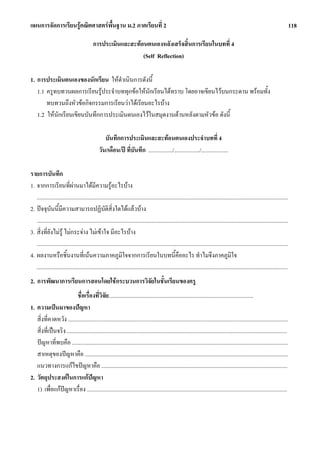 แผนการจัดการเรียนรูคณิตศาสตรพื้นฐาน ม.2 ภาคเรียนที่ 2                                                                                                                                118

                                           การประเมินและสะทอนตนเองหลังเสร็จสิ้นการเรียนในบทที่ 4
                                                             (Self Reflection)

1. การประเมินตนเองของนักเรียน ใหดําเนินการดังนี้
   1.1 ครูทบทวนผลการเรียนรูประจําบททุกขอใหนักเรียนไดทราบ โดยอาจเขียนไวบนกระดาน พรอมทั้ง
       ทบทวนถึงหัวขอกิจกรรมการเรียนวาไดเรียนอะไรบาง
   1.2 ใหนักเรียนเขียนบันทึกการประเมินตนเองไวในสมุดงานดานหลังตามหัวขอ ดังนี้

                                                  บันทึกการประเมินและสะทอนตนเองประจําบทที่ 4
                                               วัน/เดือน/ป ที่บันทึก ................./................../...................

รายการบันทึก
1. จากการเรียนที่ผานมาไดมีความรูอะไรบาง
   .................................................................................................................................................................................
2. ปจจุบันนี้มีความสามารถปฏิบัตสิ่งใดไดแลวบาง     ิ
   .................................................................................................................................................................................
3. สิ่งที่ยังไมรู ไมกระจาง ไมเขาใจ มีอะไรบาง
   .................................................................................................................................................................................
4. ผลงานหรือชิ้นงานที่เนนความภาคภูมิใจจากการเรียนในบทนี้คออะไร ทําไมจึงภาคภูมิใจ                      ื
   .................................................................................................................................................................................
2. การพัฒนาการเรียนการสอนโดยใชกระบวนการวิจัยในชั้นเรียนของครู
                           ชื่อเรื่องที่วิจัย......................................................................................................
1. ความเปนมาของปญหา
   สิ่งที่คาดหวัง ...........................................................................................................................................................
   สิ่งที่เปนจริง ...........................................................................................................................................................
   ปญหาที่พบคือ ........................................................................................................................................................
   สาเหตุของปญหาคือ ...............................................................................................................................................
   แนวทางการแกไขปญหาคือ ...................................................................................................................................
2. วัตถุประสงคในการแกปญหา
   1) เพื่อแกปญหาเรื่อง .............................................................................................................................................
 