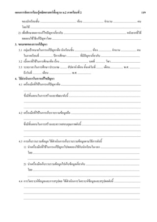 แผนการจัดการเรียนรูคณิตศาสตรพื้นฐาน ม.2 ภาคเรียนที่ 2                                                                                                                             119

       ของนักเรียนชั้น .................................................... หอง .............................. จํานวน .................................. คน
       โดยใช ...............................................................................................................................................................
   2) เพื่อศึกษาผลการแกไขปญหาเกี่ยวกับ .......................................................................................... หลังจากที่ได
       ทดลองใชวิธีแกปญหาโดย ................................................................................................................................
3. ขอบเขตของการแกปญหา
   3.1 กลุมเปาหมายในการแกปญหาคือ นักเรียนชั้น ......................... หอง ................... จํานวน ...................... คน
         ในภาคเรียนที่ ................... ปการศึกษา .................. ที่มีปญหาเกี่ยวกับ ........................................................
   3.2 เนื้อหาที่ใชในการศึกษาคือ เรื่อง ......................................... บทที่ .............. วิชา...........................................
   3.3 ระยะเวลาในการศึกษา ประมาณ .......... สัปดาห/เดือน ตั้งแตวันที่ .......... เดือน................... พ.ศ. ...............
         ถึงวันที่ ............. เดือน ................................ พ.ศ. ...................
4. วิธีดําเนินการในการแกไขปญหา
   4.1 เครื่องมือที่ใชในการแกปญหาคือ ...................................................................................................................
         ........................................................................................................................................................................
         ซึ่งมีขั้นตอนในการสรางและพัฒนาดังนี้ .......................................................................................................
         ........................................................................................................................................................................
         ........................................................................................................................................................................
   4.2 เครื่องมือที่ใชในการเก็บรวบรวมขอมูลคือ ....................................................................................................
         ........................................................................................................................................................................
         ซึ่งมีขั้นตอนในการสรางและตรวจสอบคุณภาพดังนี้ .....................................................................................
         ........................................................................................................................................................................
         ........................................................................................................................................................................
   4.3 การเก็บรวบรวมขอมูล ไดดําเนินการเก็บรวบรวมขอมูลตามวิธีการดังนี้
         1) นําเครื่องมือที่ใชในการแกปญหาไปทดลองใชกับนักเรียนในเวลา .........................................................
               โดย .........................................................................................................................................................
               .................................................................................................................................................................
         2) นําเครื่องมือเก็บรวบรวมขอมูลไปเก็บขอมูลเกี่ยวกับ .............................................................................
               โดย .........................................................................................................................................................
               .................................................................................................................................................................
   4.4 การวิเคราะหขอมูลและการสรุปผล ไดดําเนินการวิเคราะหขอมูลและสรุปผลดังนี้ ......................................
         .......................................................................................................................................................................
         .......................................................................................................................................................................
         .......................................................................................................................................................................
 