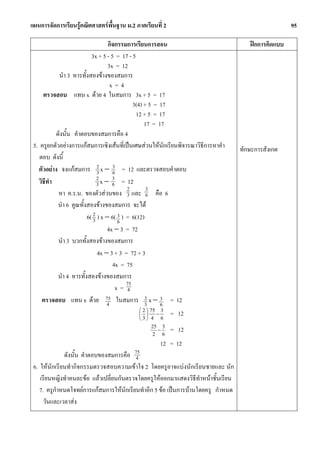 แผนการจัดการเรียนรูคณิตศาสตรพื้นฐาน ม.2 ภาคเรียนที่ 2                                              95

                                   กิจกรรมการเรียนการสอน                              ฝกการคิดแบบ
                           3x + 5 - 5 = 17 - 5
                                   3x = 12
            นํา 3 หารทั้งสองขางของสมการ
                                     x=4
     ตรวจสอบ แทน x ดวย 4 ในสมการ 3x + 5 = 17
                                              3(4) + 5 = 17
                                               12 + 5 = 17
                                                   17 = 17
           ดังนั้น คําตอบของสมการคือ 4
 5. ครูยกตัวอยางการแกสมการเชิงเสนที่เปนเศษสวนใหนักเรียนพิจารณาวิธีการหาคํา   ทักษะการสังเกต
    ตอบ ดังนี้
   ตัวอยาง จงแกสมการ 2 x − 3 = 12 และตรวจสอบคําตอบ
                              3       6
   วิธทํา
      ี                       2 x − 3 = 12
                              3      6
                                           2        3
            หา ค.ร.น. ของตัวสวนของ 3 และ 6 คือ 6
            นํา 6 คูณทั้งสองขางของสมการ จะได
                         6( 2 ) x − 6( 3 ) = 6(12)
                            3           6
                                   4x − 3 = 72
            นํา 3 บวกทั้งสองขางของสมการ
                              4x − 3 + 3 = 72 + 3
                                      4x = 75
            นํา 4 หารทั้งสองขางของสมการ
                                           75
                                       x= 4
     ตรวจสอบ แทน x ดวย 75 ในสมการ 2 x − 3 = 12
                                   4               3     6
                                            ⎛ 2 ⎞ 75 3
                                            ⎜ ⎟ −         = 12
                                            ⎝3⎠ 4 6
                                                 25 3
                                                   −
                                                 2 6
                                                          = 12
                                                     12 = 12
              ดังนั้น คําตอบของสมการคือ 754
 6. ใหนักเรียนทํากิจกรรมตรวจสอบความเขาใจ 2 โดยครูอาจแบงนักเรียนชายและ นัก
    เรียนหญิงทําคนละขอ แลวเปลี่ยนกันตรวจโดยครูใหออกมาแสดงวิธีทําหนาชั้นเรียน
    7. ครูกําหนดโจทยการแกสมการใหนักเรียนทําอีก 5 ขอ เปนการบานโดยครู กําหนด
      วันและเวลาสง
 