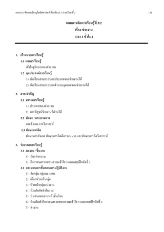 แผนการจัดการเรียนรูคณิตศาสตรเพิ่มเติม ม.1 ภาคเรียนที่ 2                     131

                                                แผนการจัดการเรียนรูที่ 3/2
                                                     เรื่อง ขายงาน
                                                     เวลา 1 ชั่วโมง


1. เปาหมายการเรียนรู
   1.1 ผลการเรียนรู
        เขาใจรูปแบบของขายงาน
   1.2 จุดประสงคการเรียนรู
        1) นักเรียนสามารถบอกประเภทของขายงานได
        2) นักเรียนสามารถบอกจํานวนจุดยอดของขายงานได
2. สาระสําคัญ
   2.1 สาระการเรียนรู
        1) ประเภทของขายงาน
        2) การพิสูจนขายงานที่ผานได
   2.2 ทักษะ / กระบวนการ
        การสังเกต การวิเคราะห
    2.3 ทักษะการคิด
        ทักษะการสังเกต ทักษะการคิดตีความหมาย และทักษะการคิดวิเคราะห
3. รองรอยการเรียนรู
   3.1 ผลงาน / ชิ้นงาน
       1) บัตรกิจกรรม
       2) กิจกรรมตรวจสอบความเขาใจ 5 และแบบฝกหัดที่ 3
   3.2 กระบวนการขั้นตอนการปฏิบัติงาน
       1) จัดกลุม กลุมละ 4 คน
       2) เลือกหัวหนากลุม
       3) หัวหนากลุมแบงงาน
       4) รวมกันจัดทําใบงาน
       5) นําเสนอผลงานหนาชั้นเรียน
       6) รวมกันทํากิจกรรมตรวจสอบความเขาใจ 5 และแบบฝกหัดที่ 3
       7) สงงาน
 