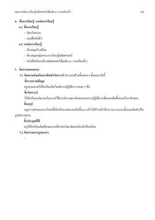 แผนการจัดการเรียนรูคณิตศาสตรเพิ่มเติม ม.1 ภาคเรียนที่ 2                                          144

6. สื่อการเรียนรู / แหลงการเรียนรู
   6.1 สื่อการเรียนรู
        - บัตรกิจกรรม
        - แบบฝกหัดที่ 5
   6.2 แหลงการเรียนรู
        - หองสมุดโรงเรียน
        - หองสมุดกลุมสาระการเรียนรูคณิตศาสตร
        - หนังสือเรียนแม็ค คณิตศาสตรเพิ่มเติม ม.1 ภาคเรียนที่ 2
7. กิจกรรมเสนอแนะ
    7.1 กิจกรรมสงเสริมการคิดเชิงวิเคราะห ประกอบดวยขั้นตอน 4 ขั้นตอน ดังนี้
         ขั้นรวบรวมขอมูล
        ครูมอบหมายใหนักเรียนคิดโจทยการปฏิบัติการ คนละ 5 ขอ
        ขั้นวิเคราะห
         ใหนักเรียนแตละคนวิเคราะหวิธีการคํานวณหาคําตอบจากการปฏิบัติการที่ตนเองคิดขึ้นมาแลวหาคําตอบ
        ขั้นสรุป
         ครูตรวจคําตอบจากโจทยที่นักเรียนแตละคนคิดขึ้นมา แลวใหหัวหนาหองรวบรวมงานทั้งหมดจัดทําเปน
รูปเลมรายงาน
        ขั้นประยุกตใช
        ครูใหนกเรียนคัดเลือกผลงานที่นาสนใจมาจัดบอรดหนาหองเรียน
                ั
    7.2 กิจกรรมการบูรณาการ
        -
 
