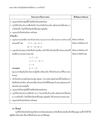 แผนการจัดการเรียนรูคณิตศาสตรเพิ่มเติม ม.1 ภาคเรียนที่ 2                                                                      151



                                   กิจกรรมการเรียนการสอน                                                  ฝกทักษะการคิดแบบ
 4. ครูและนักเรียนกลุมที่ตั้งโจทยชวยกันเฉลยคําตอบ
 5. ครู ให นั ก เรี ย นทํ าแบบฝ ก หั ด ที่ 8 ในหนั งสื อ เรี ย นแม็ ค คณิ ต ศาสตร เพิ่ ม เติ ม ม.1
     ภาคเรียนที่ 2 โดยใหนักเรียนทําเปนกลุม (กลุมเดิม)
 6. ครูและนักเรียนชวยกันตรวจคําตอบ
 ชั่วโมงที่ 4
 1. ครูท บทวนสมบั ติ ก ารเท ากั น ของจํานวนและการบวกเข า ลบออก จากจํานวนที่                           ทักษะการสังเกต
     กําหนดให เชน             5 + 3 = (6 − 1) + 3                                                     ทักษะการคิดวิเคราะห
                               10 − 2 = (4 + 6) −2
 2. ครูยกตัวอยางสมการเชิงเสนตัวแปรเดียว แลวใหนักเรียนคิดวิธีหาคําตอบโดยใช                          ทักษะการคิดวิเคราะห
     สมบัติการบวกและการลบ เชน                                                                          ทักษะการคิดคํานวณ
                                  x + 7 = 13
                                  x + 7 − 7 = 13 − 7
                                  x=6
      ตรวจสอบ                     6 + 7 = 13
     ครูแนะนํ าเพิ่ มเติมเกี่ยวกับการปฏิบัติการยอนกลับ ใหนักเรียนนํามาใชในการหา
     คําตอบ
 3. นักเรียนทํางานกลุมโดยแบงกลุม กลุมละ 3 คน แตละกลุมชวยกันตั้งโจทยสมการ
     เชิงเสนตัวแปรเดียว แลวแสดงวิธีหาคําตอบโดยใชวิธีสมดุล ตัวแทนกลุมออกมานํา
     เสนอคําถามถามกลุมอื่น
 4. ครูและนักเรียนกลุมที่ตั้งโจทยชวยกันเฉลยคําตอบ
 5. ครู ใ ห นั ก เรี ย นทํ าแบบฝ ก หั ด 10-12 ในหนั ง สื อ เรี ย นแม็ ค คณิ ต ศาสตร เพิ่ ม เติ ม
     ม.1 ภาคเรียนที่ 2 โดยใหนักเรียนทําเปนกลุม (กลุมเดิม) ใหเวลาตามความเหมาะสม
 6. ครูและนักเรียนชวยกันตรวจคําตอบ


   5.3 ขั้นสรุป
        ครูใหนักเรียนชวยกันสรุปหลักการหาคําตอบของสมการเชิงเสนตัวแปรเดียวดวยวิธีมองดูความเปนไปได วิธี
ปฏิบัติการยอนกลับ วิธีการใชเครื่องคํานวณ และวิธสมดุล
                                                 ี
 