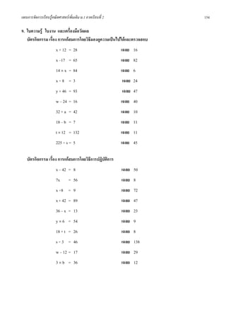 แผนการจัดการเรียนรูคณิตศาสตรเพิ่มเติม ม.1 ภาคเรียนที่ 2              154

9. ใบความรู ใบงาน และเครื่องมือวัดผล
   บัตรกิจกรรม เรื่อง การแกสมการโดยวิธีมองดูความเปนไปไดและตรวจสอบ
                       x + 12 = 28                          เฉลย 16
                       x –17 = 65                           เฉลย 82
                       14 × x = 84                          เฉลย 6
                       x÷8 = 3                              เฉลย 24
                       y + 46 = 93                          เฉลย 47
                       w – 24 = 16                          เฉลย 40
                       32 + a = 42                          เฉลย 10
                       18 – b = 7                           เฉลย 11
                       t × 12 = 132                         เฉลย 11
                       225 ÷ s = 5                          เฉลย 45

   บัตรกิจกรรม เรื่อง การแกสมการโดยวิธการปฏิบัติการ
                                       ี
                       x – 42 = 8                           เฉลย 50
                       7x       = 56                        เฉลย 8
                       x ÷8 = 9                             เฉลย 72
                       x + 42 = 89                          เฉลย 47
                       36 – x = 13                          เฉลย 23
                       y × 6 = 54                           เฉลย 9
                       18 + t = 26                          เฉลย 8
                       s ÷ 3 = 46                           เฉลย 138
                       w – 12 = 17                          เฉลย 29
                       3 × b = 36                           เฉลย 12
 