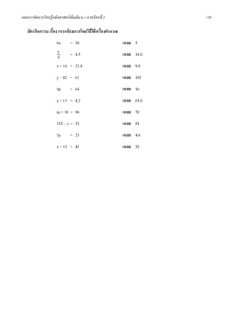 แผนการจัดการเรียนรูคณิตศาสตรเพิ่มเติม ม.1 ภาคเรียนที่ 2               155

   บัตรกิจกรรม เรื่อง การแกสมการโดยวิธีใชเครื่องคํานวณ
                       6x     = 30                          เฉลย 5
                       y      = 4.5                         เฉลย 18.0
                       4
                       x + 16 = 25.8                        เฉลย 9.8
                       y – 42 = 61                          เฉลย 103
                       4p        = 64                       เฉลย 16
                       y ÷ 15 = 4.2                         เฉลย 63.0
                       m + 18 = 96                          เฉลย 78
                       115 – z = 32                         เฉลย 83
                       5y        = 23                       เฉลย 4.6
                       x + 13 = 45                          เฉลย 32
 