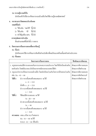 แผนการจัดการเรียนรูคณิตศาสตรเพิ่มเติม ม.1 ภาคเรียนที่ 2                                             158

    3.4 ความรูความเขาใจ
        นักเรียนเขาใจวิธีการแกสมการแบบมีวงเล็บโดยใชความรูทางคณิตศาสตร
4. แนวทางการวัดผลและประเมินผล
   เกณฑขั้นต่ํา
       1) ไดระดับ “พอใช” ขึ้นไป
       2) ไดระดับ “ดี” ขึ้นไป
       3) ทําไดถูกตอง 60% ขึ้นไป
   การสรุปผลการประเมิน
       ตองผานเกณฑขั้นต่ําทั้ง 3 รายการ
5. กิจกรรมการเรียนการสอนเพื่อการเรียนรู
   5.1 ขั้นนํา
       นักเรียนบอกวิธีการแกสมการเชิงเสนตัวแปรเดียวที่เคยเรียนมาพรอมทั้งยกตัวอยางประกอบ
   5.2 ขั้นสอน
                                   กิจกรรมการเรียนการสอน                            ฝกทักษะการคิดแบบ
 1. ครูทบทวนสมบัติการแจกแจงกับการบวกและการลบจํานวน โดยใหนักเรียนชวยกัน           ทักษะการตีความหมาย
    ยกตัวอยาง โจทยประกอบ นักเรียนอาสาสมัครออกมาแสดงวิธีทํา                       ทักษะการคิดคํานวณ
 2. ครูแนะนําการแกสมการแบบมีวงเล็บ โดยนักเรียนรวมกันวิเคราะหคําตอบรวมกัน       ทักษะการตีความหมาย
    เชน 5(x – 4) = 64                                                             ทักษะการคิดวิเคราะห
    วิธีที่ 1 นํา 5 หารทั้งสองขางของสมการ จะได                                   ทักษะการคิดคํานวณ
                        x – 4 = 12.8
                นั่นคือ x – 4 = 12.8
                นํา 4 บวกทั้งสองขางของสมการ จะได
                        x = 16.8
    วิธที่ 2 ใชสมบัติการแจกแจง จะได
       ี
                        5x – 20 = 64
                นํา 20 บวกทั้งสองขางของสมการ จะได
                        5x = 84
                นํา 5 หารทั้งสองขางของสมการ จะได
                        x = 16.8
    ตรวจสอบ แทน x ดวย 16.8 ในสมการ
                5(x – 4) = 64 จะได
                5(16.8 – 4) = 64 เปนจริง
 