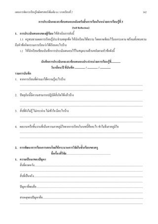 แผนการจัดการเรียนรูคณิตศาสตรเพิ่มเติม ม.1 ภาคเรียนที่ 2                                                                                                                                                            162

                    การประเมินและสะทอนตนเองหลังเสร็จสิ้นการเรียนในหนวยการเรียนรูที่ 3
                                              (Self Reflection)
1. การประเมินตนเองของผูเรียน ใหดําเนินการดังนี้
    1.1 ครูทบทวนผลการเรียนรูประจําบททุกขอ ใหนักเรียนไดทราบ โดยอาจเขียนไวบนกระดาน พรอมทั้งทบทวน
ถึงหัวขอกิจกรรมการเรียนวาไดเรียนอะไรบาง
    1.2 ใหนักเรียนเขียนบันทึกการประเมินตนเองไวในสมุดงานดานหลังตามหัวขอดังนี้

                                          บันทึกการประเมินและสะทอนตนเองประจําหนวยการเรียนรูที่.............
                                                  วัน/เดือน/ป ที่บันทึก ............... / ............... / ...............
รายการบันทึก
1. จากการเรียนที่ผานมาไดความรูอะไรบาง
       ...........................................................................................................................................................................................................
       ...........................................................................................................................................................................................................
2. ปจจุบันนี้มีความสามารถปฏิบัติสิ่งใดไดแลวบาง
       ...........................................................................................................................................................................................................
       ...........................................................................................................................................................................................................
3. สิ่งที่ยังไมรู ไมกระจาง ไมเขาใจ มีอะไรบาง
       ...........................................................................................................................................................................................................
       ...........................................................................................................................................................................................................
4. ผลงานหรือชิ้นงานที่เนนความภาคภูมใจจากการเรียนในบทนี้คืออะไร ทําไมจึงภาคภูมิใจ
                                    ิ
       ...........................................................................................................................................................................................................
       ...........................................................................................................................................................................................................

2. การพัฒนาการเรียนการสอนโดยใชกระบวนการวิจัยในชั้นเรียนของครู
                                             ชื่อเรื่องที่วิจัย.........................................................................
1. ความเปนมาของปญหา
   สิ่งที่คาดหวัง...................................................................................................................................................................................
       ...........................................................................................................................................................................................................
       สิ่งที่เปนจริง....................................................................................................................................................................................
       ...........................................................................................................................................................................................................
       ปญหาที่พบคือ................................................................................................................................................................................
       ...........................................................................................................................................................................................................
       สาเหตุของปญหาคือ......................................................................................................................................................................
       ...........................................................................................................................................................................................................
 