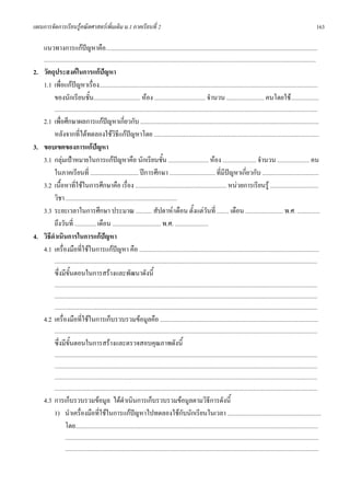 แผนการจัดการเรียนรูคณิตศาสตรเพิ่มเติม ม.1 ภาคเรียนที่ 2                                                                                                                                                           163

      แนวทางการแกปญหาคือ..............................................................................................................................................................
      ...........................................................................................................................................................................................................
2. วัตถุประสงคในการแกปญหา   
   1.1 เพื่อแกปญหาเรื่อง...................................................................................................................................................................
                
       ของนักเรียนชั้น................................... หอง ...................................... จํานวน ............................ คนโดยใช.....................
          ....................................................................................................................................................................................................
      2.1 เพื่อศึกษาผลการแกปญหาเกี่ยวกับ .....................................................................................................................................
        หลังจากที่ไดทดลองใชวิธแกปญหาโดย ...........................................................................................................................
                                                    ี
3. ขอบเขตของการแกปญหา
   3.1 กลุมเปาหมายในการแกปญหาคือ นักเรียนชั้น .............................. หอง ......................... จํานวน ........................ คน
        ในภาคเรียนที่ .................................... ปการศึกษา .................................. ที่มีปญหาเกี่ยวกับ ..........................................
   3.2 เนื้อหาที่ใชในการศึกษาคือ เรื่อง .................................................................... หนวยการเรียนรู ....................................
        วิชา ...................................................................................
   3.3 ระยะเวลาในการศึกษา ประมาณ ............ สัปดาห/เดือน ตั้งแตวันที่ ......... เดือน ............................ พ.ศ. .................
        ถึงวันที่ ................ เดือน .................................... พ.ศ. .........................
4. วิธีดําเนินการในการแกปญหา
   4.1 เครื่องมือที่ใชในการแกปญหา คือ ......................................................................................................................................
             ....................................................................................................................................................................................................
             ซึ่งมีขั้นตอนในการสรางและพัฒนาดังนี้
          ....................................................................................................................................................................................................
          ....................................................................................................................................................................................................
          ....................................................................................................................................................................................................
      4.2 เครื่องมือที่ใชในการเก็บรวบรวมขอมูลคือ ......................................................................................................................
          ....................................................................................................................................................................................................
             ซึ่งมีขั้นตอนในการสรางและตรวจสอบคุณภาพดังนี้
             ....................................................................................................................................................................................................
             ....................................................................................................................................................................................................
             ....................................................................................................................................................................................................
             ....................................................................................................................................................................................................
      4.3 การเก็บรวบรวมขอมูล ไดดําเนินการเก็บรวบรวมขอมูลตามวิธีการดังนี้
          1) นําเครื่องมือที่ใชในการแกปญหาไปทดลองใชกับนักเรียนในเวลา ......................................................................
              โดย.....................................................................................................................................................................................
                     .............................................................................................................................................................................................
                     .............................................................................................................................................................................................
 