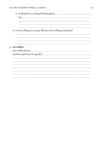 แผนการจัดการเรียนรูคณิตศาสตรเพิ่มเติม ม.1 ภาคเรียนที่ 2                                                                                                                                                        164

             2) นําเครื่องมือเก็บรวบรวมขอมูลไปเก็บขอมูลเกี่ยวกับ...............................................................................................
                โดย.....................................................................................................................................................................................
                     .............................................................................................................................................................................................
                      .............................................................................................................................................................................................
                     .............................................................................................................................................................................................
      4.4 การวิเคราะหขอมูลและการสรุปผล ไดดําเนินการวิเคราะหขอมูลและสรุปผลดังนี้
                                                                
             ....................................................................................................................................................................................................
             ....................................................................................................................................................................................................
             ....................................................................................................................................................................................................
             ....................................................................................................................................................................................................
5. ผลการแกปญหา
   ผลการแกปญหาเกี่ยวกับ ...............................................................................................................................................................
             
   ของนักเรียนกลุมเปาหมาย ปรากฏผลดังนี้ ...............................................................................................................................
      ............................................................................................................................................................................................................
      ............................................................................................................................................................................................................
      ............................................................................................................................................................................................................
      ............................................................................................................................................................................................................
      ............................................................................................................................................................................................................
      ............................................................................................................................................................................................................
      ............................................................................................................................................................................................................
 