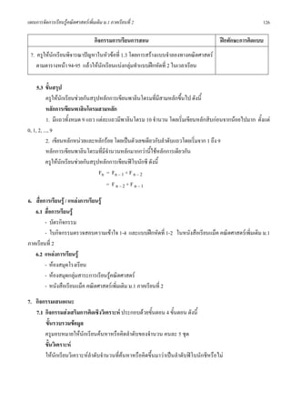 แผนการจัดการเรียนรูคณิตศาสตรเพิ่มเติม ม.1 ภาคเรียนที่ 2                                               126

                                   กิจกรรมการเรียนการสอน                               ฝกทักษะการคิดแบบ
 7. ครูใหนักเรียนพิจารณาปญหาในหัวขอที่ 1.3 โดยการสรางแบบจําลองทางคณิตศาสตร
    ตามตารางหนา 94-95 แลวใหนักเรียนแบงกลุมทําแบบฝกหัดที่ 2 ในเวลาเรียน

     5.3 ขั้นสรุป
           ครูใหนกเรียนชวยกันสรุปหลักการเขียนพาลินโดรมที่มีสามหลักขึ้นไป ดังนี้
                    ั
           หลักการเขียนพาลินโดรมสามหลัก
           1. มีแถวทั้งหมด 9 แถว แตละแถวมีพาลินโดรม 10 จํานวน โดยเริ่มเขียนหลักสิบกอนจากนอยไปมาก ตั้งแต
0, 1, 2, ..., 9
           2. เขียนหลักหนวยและหลักรอย โดยเปนตัวเลขเดียวกับลําดับแถวโดยเริ่มจาก 1 ถึง 9
           หลักการเขียนพาลินโดรมที่มจํานวนหลักมากกวานี้ใชหลักการเดียวกัน
                                      ี
           ครูใหนกเรียนชวยกันสรุปหลักการเขียนฟโบนักชี ดังนี้
                  ั
                                   Fn = Fn – 1 + F n – 2
                                        = Fn–2+Fn–1

6. สื่อการเรียนรู / แหลงการเรียนรู
   6.1 สื่อการเรียนรู
        - บัตรกิจกรรม
        - ใบกิจกรรมตรวจสอบความเขาใจ 1-4 และแบบฝกหัดที่ 1-2 ในหนังสือเรียนแม็ค คณิตศาสตรเพิ่มเติม ม.1
ภาคเรียนที่ 2
   6.2 แหลงการเรียนรู
        - หองสมุดโรงเรียน
        - หองสมุดกลุมสาระการเรียนรูคณิตศาสตร
        - หนังสือเรียนแม็ค คณิตศาสตรเพิ่มเติม ม.1 ภาคเรียนที่ 2
7. กิจกรรมเสนอแนะ
   7.1 กิจกรรมสงเสริมการคิดเชิงวิเคราะห ประกอบดวยขั้นตอน 4 ขั้นตอน ดังนี้
       ขั้นรวบรวมขอมูล
       ครูมอบหมายใหนักเรียนคนหาหรือคิดลําดับของจํานวน คนละ 5 ชุด
       ขั้นวิเคราะห
       ใหนักเรียนวิเคราะหลําดับจํานวนที่คนหาหรือคิดขึ้นมาวาเปนลําดับฟโบนักชีหรือไม
 