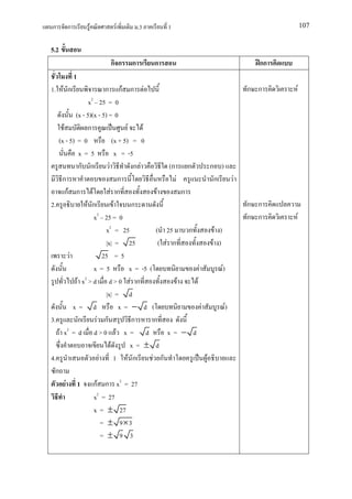 ก       ก          F            F            .3             1                                                                107


5.2
                              กก         ก          ก                                                               กก
            1
1. F ก                     ก กF ก F                                                                               ก ก    F
                   x2 25 = 0
            (x - 5)(x - 5) = 0
      F            ก                     F       F
   (x - 5) = 0                    (x + 5) = 0
              x=5                    x = -5
              ก ก            F               ก F            (ก               ก                   ก )
      ก                               ก                          F                                ก           F
        กF ก F                 F ก                    F                  ก
2.                F ก              F        ก                                                                     ก ก
                     x2 25 = 0                                                                                    ก ก    F
                           x2 = 25                    (     25               ก                    F )
                           |x| = 25                     (   F ก                                  F )
          F               25 = 5
                     x=5                   x = -5 (                                  F                  F)
             F x2 > d d > 0 F ก                                      F           F
                           |x| = d
            x= d                      x= − d (                                           F               F)
3.            ก       F ก                   ก        ก
    F x2 = d d > 0 F x = d                                  x= − d
                                F          x= ± d
4.                     F           1 F ก            F ก                                      F
  ก
        F 1 กF ก x2 = 27
                     x2 = 27
                     x = ± 27
                         = ± 9×3
                         = ± 9 3
 