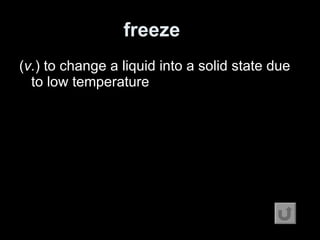 freeze   ( v. ) to change a liquid into a solid state due to low temperature 