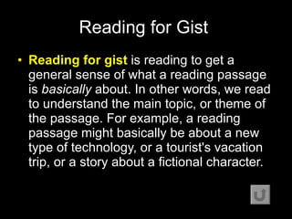 Reading for Gist   Reading for gist  is reading to get a general sense of what a reading passage is  basically  about. In other words, we read to understand the main topic, or theme of the passage. For example, a reading passage might basically be about a new type of technology, or a tourist's vacation trip, or a story about a fictional character.  