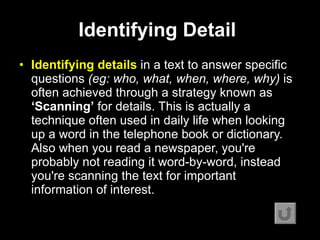 Identifying Detail   Identifying details  in a text to answer specific questions  (eg: who, what, when, where, why)  is often achieved through a strategy known as  ‘Scanning’  for details. This is actually a technique often used in daily life when looking up a word in the telephone book or dictionary. Also when you read a newspaper, you're probably not reading it word-by-word, instead you're scanning the text for important information of interest.   