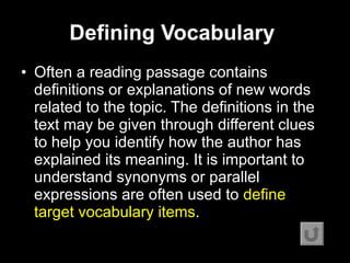 Defining Vocabulary   Often a reading passage contains definitions or explanations of new words related to the topic. The definitions in the text may be given through different clues to help you identify how the author has explained its meaning. It is important to understand synonyms or parallel expressions are often used to  define target vocabulary items .  