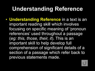 Understanding  R eference Understanding  R eference  in a text is an important reading skill which involves focusing on specific meaning of ‘pronoun references’ used throughout a passage ( eg: this, those, their, it ). This is an important skill to help develop full comprehension of significant details of a section of a passage which refer back to previous statements made.   