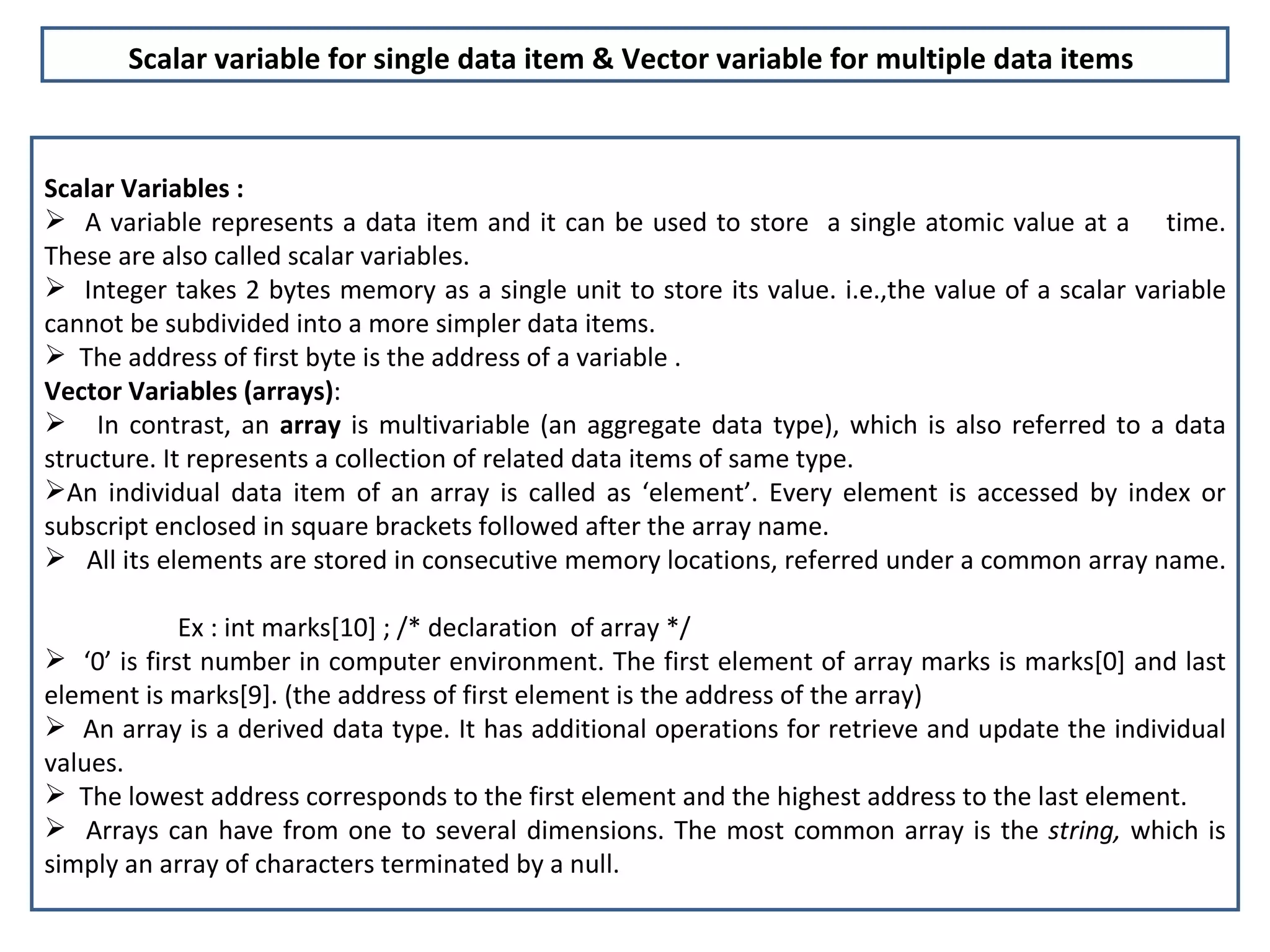 Scalar Variables :  A variable represents a data item and it can be used to store  a single atomic value at a  time. These are also called scalar variables.  Integer takes 2 bytes memory as a single unit to store its value. i.e.,the value of a scalar variable cannot be subdivided into a more simpler data items.  The address of first byte is the address of a variable . Vector Variables (arrays) : In contrast, an  array  is multivariable (an aggregate data type), which is also referred to a data structure. It represents a collection of related data items of same type.  An individual data item of an array is called as ‘element’. Every element is accessed by index or subscript enclosed in square brackets followed after the array name. All its elements are stored in consecutive memory locations, referred under a common array name.    Ex : int marks[10] ; /* declaration  of array */ ‘ 0’ is first number in computer environment. The first element of array marks is marks[0] and last element is marks[9]. (the address of first element is the address of the array) An array is a derived data type. It has additional operations for retrieve and update the individual values. The lowest address corresponds to the first element and the highest address to the last element.  Arrays can have from one to several dimensions. The most common array is the  string,  which is simply an array of characters terminated by a null. Scalar variable for single data item & Vector variable for multiple data items   